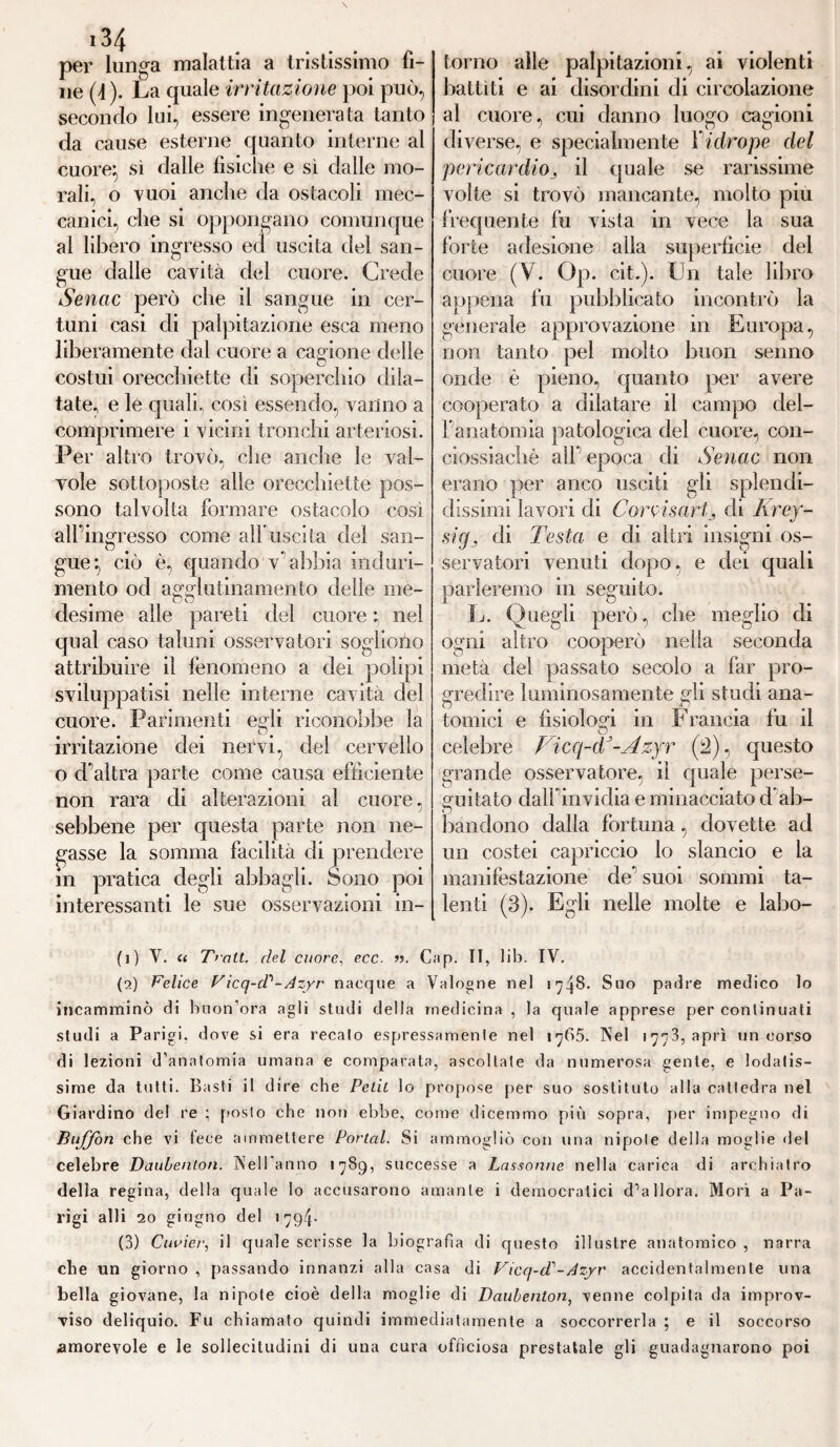 per lunga malattia a tristissimo fi¬ ne (4). La quale irritazione poi può, secondo lui, essere ingenerata tanto da cause esterne quanto interne al cuore} sì dalle fisiche e sì dalle mo¬ rali, o vuoi anche da ostacoli mec¬ canici, che si oppongano comunque al libero ingresso ed uscita del san¬ gue dalle cavità del cuore. Crede Senac però che il sangue in cer- tum casi eli palpitazione esca meno liberamente dal cuore a cagione delle costui orecchiette di soperchio dila¬ tate, e le quali, così essendo, vanno a comprimere i vicini tronchi arteriosi. Per altro trovò, che anche le val¬ vole sottoposte alle orecchiette pos¬ sono talvolta formare ostacolo così all' ingresso come all* usci l a del san¬ gue, ciò e, quando v' abbia induri¬ mento od agglutinamento delle me- desime alle pareti del cuore ; nel qual caso taluni osservatori sogliono attribuire il fenomeno a dei polipi sviluppatisi nelle interne cavità del cuore. Parimenti egli riconobbe la irritazione dei nervi, del cervello o d'altra parte come causa efficiente non rara di alterazioni al cuore, sebbene per questa parte non ne¬ gasse la somma facilità di prendere in pratica degli abbagli. Sono poi interessanti le sue osservazioni in¬ torno alle palpitazioni, ai violenti battiti e ai disordini di circolazione al cuore, cui danno luogo cagioni diverse, e specialmente Yidrope del pericardioil quale se rarissime volte si trovò mancante, molto piu frequente fu vista in vece la sua forte adesione alla superficie del cuore (V. Op. cit.). Un tale libro appena fu pubblicato incontrò la generale approvazione in Europa, non tanto pel molto buon senno onde è pieno, quanto per avere cooperato a dilatare il campo dei- rana tonda patologica del cuore, con- ciossiachè alf epoca di Senac non erano per anco usciti gli splendi¬ dissimi lavori di Corti sari, di Krey- sig} di Testa e di altri insigni os¬ servatori venuti dopo, e dei quali parleremo in seguito. u. Quegli pero che meglio di ogni altro cooperò nella seconda metà del passato secolo a far pro¬ gredire luminosamente gli studi ana¬ tomici e fisiologi in Francia fu il celebre Ficq-cV-Azyr (2), questo grande osservatore, il quale perse¬ guitato clalfinvidia e minacciato d ab- bandono dalia fortuna, dovette ad un costei capriccio lo slancio e la manifestazione de' suoi sommi ta¬ lenti (3). Egli nelle molte e labo- (i) V. « Tratt. del cuore, ecc. ’f. Gap. II, lib. IV. (a) Felice Ficq-d'-Azyr nacque a Valogne nel 1748. Suo padre medico lo incamminò di buon’ora agli studi della medicina , la quale apprese per continuati studi a Parigi, dove si era recalo espressamente nel int>5. Nel 1773, aprì un corso di lezioni d’anatomia umana e comparata, ascoltale da numerosa gente, e lodatis¬ sime da tutti. Basti il dire che Petit lo propose per suo sostituto alla cattedra nel Giardino del re ; posto che non ebbe, come dicemmo più sopra, per impegno di Buffon che vi fece ammettere Portai. Si ammogliò con una nipote della moglie del celebre Daubenlon. Nell’anno 1789, successe a Lassonne nella carica di archiatro della regina, della quale lo accusarono amante i democratici d’allora. Mori a Pa¬ rigi alli 20 giugno del 1 794- (3) Ciwier, il quale scrisse la biografìa di questo illustre anatomico , narra che un giorno , passando innanzi alla casa di Ficq-d'-Azyr accidentalmente una bella giovane, la nipote cioè della moglie di Daubenton, venne colpita da improv¬ viso deliquio. Fu chiamato quindi immediatamente a soccorrerla ; e il soccorso amorevole e le sollecitudini di una cura officiosa prestatale gli guadagnarono poi