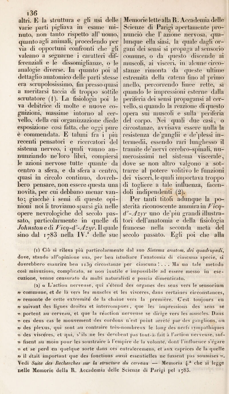 altri. E la struttura e gli usi delle varie parti pigliava in esame mi¬ nuto, non tanto rispetto alT uomo, quanto agli animali, procedendo per via di opportuni confronti che gli valeano a segnarne i caratteri dif¬ ferenziali e le dissomiglianze, o le analogie diverse. In quanto poi al dettaglio anatomico delle parti stesse era scrupolosissimo, fin presso quasi a meritarsi taccia di troppo sottile scrutatore (1). La fisiologia poi le va debitrice di molte e nuove co¬ gnizioni, massime intorno al cer¬ vello, della cui organizzazione diede esposizione così fatta, che oggi pure è commendata. E taluni fra i piu recenti pensatori e ricercatori del sistema nerveo, i quali vanno an¬ nunziando ne'loro libri, compiersi le azioni nervose tutte quante da centro a sfera, e da sfera a centro, quasi in circolo continuo, dovreb¬ bero pensare, non essere questa una novità, per cui debbano menar van¬ to ^ giacché i semi di queste opi¬ nioni noi li troviamo sparsi già nelle opere nevrologiche del secolo pas¬ sato, particolarmente in quelle di Johnston e di Ficq-dJ-Azyr. Il quale sino dal 1788 nella IV.3 delle sue Memorie lette alla Pi. Accademia delle Scienze di Parigi apertamente pro¬ nunciò che P azione nervosa, qua¬ lunque ella siasi, la quale dagli or¬ gani dei sensi si propaga al sensorio comune, o da questo discende ai muscoli, ai visceri, in alcune circo¬ stanze rimonta da queste ultime estremità della catena fino al primo anello, percorrendo linee rette, sì quando le impressioni esterne dalla periferia dei sensi propagatisi al cer¬ vello, sì quando la reazione dicpiesto opera sui muscoli e sulla periferia del corpo. Nei quali due casi, o circostanze, avvisava essere nulla la resistenza de’ganglii e deflessi in- termedii, essendo rari lunghesso il tramite de’nerv'i cerebro-spinali, nu¬ merosissimi nel sistema viscerale, dove se non altro valgono a sot¬ trarre al potere volitivo le funzioni dei visceri, le quali importava troppo di togliere a tale influenza, facen¬ doli indipendenti (2). Per tanti titoli adunque la po¬ sterità riconoscente ammira in Vicq- cV-Azyr uno de pili grandi illustra¬ tori dell’anatomia e della fisiologia francese nella seconda metà secolo passato. Egli poi che del alla (1) Ciò si rileva più particolarmente dal suo Sistema analom. dei quadrupedi, dove, stando all’opinione sua, per ben istudiare l’anatomia di ciascuna specie, si dovrebbero esaurire ben 1139 circostanze per ciascuna!.. . Ma un tale metodo così minuzioso, complicato, se non inutile e impossibile ad essere messo in ese¬ cuzione, venne censurato da molti naturalisti e poscia dimenticato. (2) « L’actiou nerveuse, qui s’étend des Organes des sens vers le sensorium n commune, et de là vers les muscles et les visceres, dans certaines circonstances, » remonte de celte extremité de la chaine vers la première. C’est toujours en « suivant des lignes droites et interrompues , que les impressions des sens se n portent au cerveau, et que la reaction nerveuse se dirige vers les muscles. Dans « ces deus cas le mouvement des cordons n'est point ariète par des ganglions, ou i) des plexus, qui sont au contraire très-nombreux le long des nert's sympathiques <n des visceres, et qui, s1 2 ils ne les derobent pas tout-à-fait à l’aclion nerveuse, suf- « fisent au moin pour les soustraire à l'empire ile la volonte, doni l’influenee s'égare « et se perd en quelque sorte dans ces entralecemens, et aux capriees de la quelle a il ètait important que des fonctions aussi essentielles ne fussent pas soumises w. Aedi Suite des Recherches sur la struclure du cerreau — Memoria /ja che si legge nelle Memorie della R, Accademia delle Scienze di Parigi pel 178a.