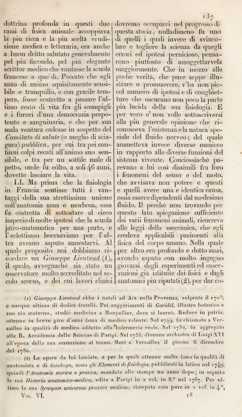 rami di tisica animale accoppiava la più ricca e la più scelta erudi¬ zione medica e letteraria, era anche a buon dritto salutato generalmente pel più facondo, pel più elegante scrittoi’ medico che vantasse la scuola francese a quereli. Peccato che egli nato di animo squisitamente sensi¬ bile e tranquillo, e con gracile tem¬ pera, fosse costretto a passare F ul¬ timo resto di vita fra gli scompigli e i furori cFuna democrazia prepo¬ tente e sanguinaria, e che per sua mala ventura cadesse in sospetto del Comitato di salute (o meglio di scia¬ gura) pubblica^ per cui tra pei con¬ tinui colpi recati alfanimo suo sen¬ sibile, e tra per un sottile male di petto, onde fu còlto, a soli 46 anni, dovette lasciare la vita. LI. Ma prima che la fisiologia in Francia sentisse tutti i van¬ tassi della sua strettissima unione uu ( coll anatomia sana e morbosa, essa fu costretta di sottostare al cieco imperio di molte ipotesi che la scuola jatro-matematica per una parte, e p eclettismo boeraaviano per f al¬ tra aveano saputo annestarvi. Al quale proposito noi dobbiamo ri¬ cordare un Giuseppe Lieutaud (1), il quale, avvegnaché sia stato un osservatore molto accreditato nel se¬ colo scorso, e dei cui lavori clinici 1 3' questa storia, nullaclimeno fu uno di quelli i quali invece di svinco¬ lare e togliere la scienza da quegli errori ecl ipotesi perniciose, pensa¬ rono piuttosto eli assoggettarvela maggiormente. Chè in mezzo alle poche verità, che pure seppe illu¬ strare o promuovere, vflia non pic- col numero di ipotesi e di conghiet- ture che oscurano non poco la parte più lucida della sua fisiologìa. E per vero e non volle sottoscriversi alla più generale opinione che ri¬ conosceva resistenza e la natura spe¬ ciale del fluido nerveo} del quale ammetteva invece diverse maniere in rapporto alle diverse funzioni del sistema vivente. Conciossiachè pa¬ revano a lui così dissimili fra loro i fenomeni del senso e del moto., che avvisava non potere e questi e quelli avere una e identica causa, ossia essere dipendenti dal medesimo fluido. Il perchè non trovando per questo lato spiegazione sufficiente dei varii fenomeni animali, ricorreva alle leggi della meccanica, che egli credeva applicabili parimenti alla fisica del corpo umano. Nella quale per altro era profondo e dotto assai, avendo saputo con molto ingegno giovarsi degli esperimenti ed osser¬ vazioni già istituite dai fisici e dagli anatomici più riputati (2), per dar co¬ pi Giuseppe Lieutaud ebbe i natali ad Àix nella Provenza, volgente il 170R e nacque ultimo di dodici fratelli. Pei suggerimenti di Garidel, illustre botanico e suo zio materno, studiò medicina a Monpellier, dove si laureò. Reduce in patria, ottenne in breve giro d’anni fama di medico valente. Nel T7I9, fu chiamato a Ver¬ sailles in qualità di medico addetto alla fin fermeria reale. Nel 1752, fu aggregalo alla R. Accademia delle Scienze di Parigi. Nel 17.55, divenne archiatro di Luigi.XVI all’epoca della sua assunzione al trono. Morì a Versailles il giorno 6 dicembre del 1780. (2) Le opere da lui lasciate, e per le quali ottenne molta fama in qualità di anatomista e di fisiologo, sono gli Elementi di fisiologia, pubblicati in latino nel 17^9; quindi PAnatomia storica e pratica, mandata alle stampe un anno dopo ] in seguito la sua Historia anatomico-medica, edita a Parigi in 2 voi. in 8.° nel 1767. Per ul¬ timo la sua Synopsis unwersae praxeos medicae, stampata essa pure in 2 voi. in 4.°, VOL. VI. l8