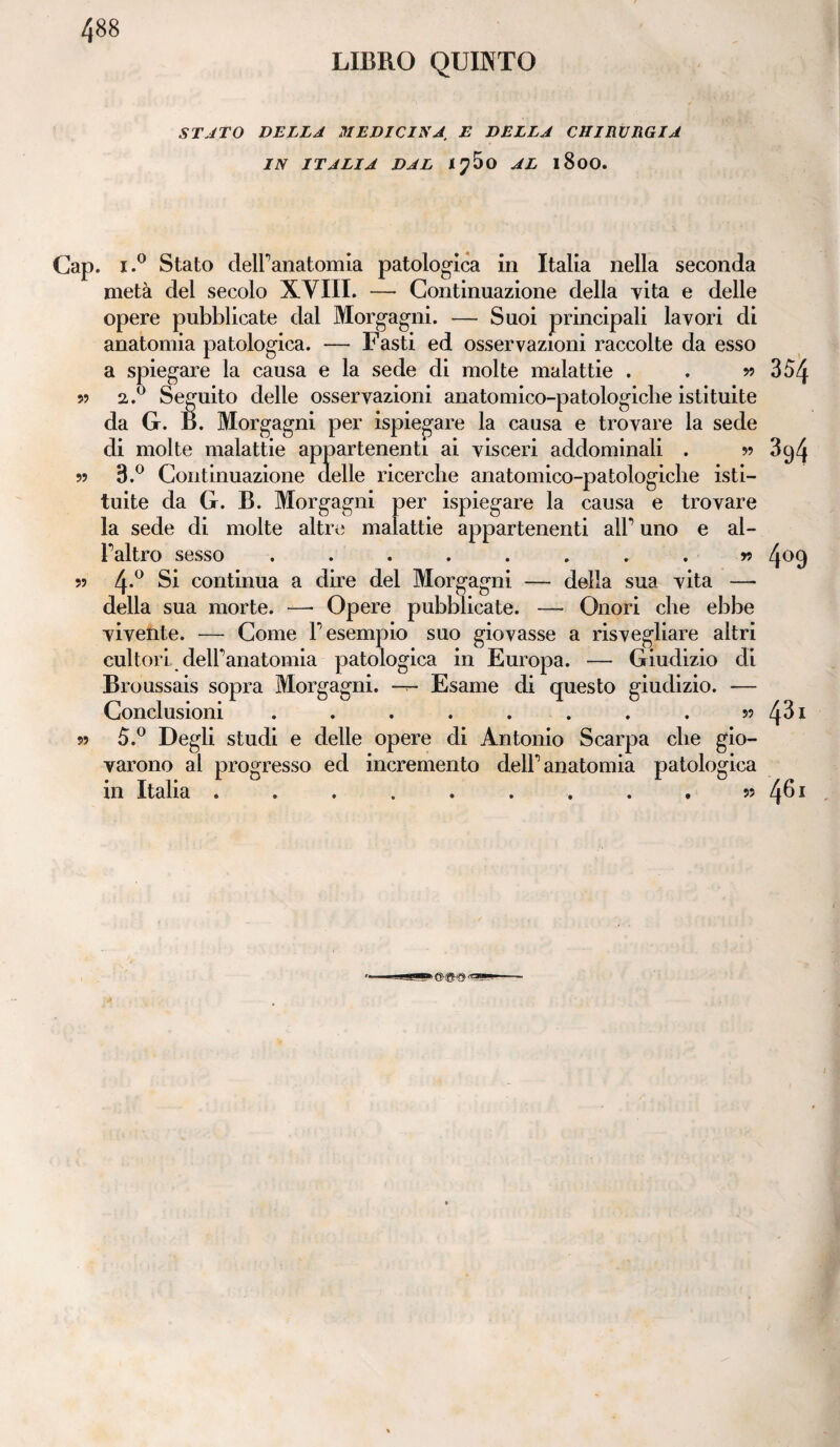 LIBRO QUINTO STATO DELLA MEDICINA. E DELLA CHIRURGIA IN ITALIA DAL AL l8oO. Cap. i.° Stato dell’anatomia patologica in Italia nella seconda metà del secolo XVIII. — Continuazione della vita e delle opere pubblicate dal Morgagni. — Suoi principali lavori di anatomia patologica. — Fasti ed osservazioni raccolte da esso V) 99 99 99 a spiegare la causa e la sede di molte malattie . . » 354 2. ° Seguito delle osservazioni anatomico-patologiche istituite da G. B. Morgagni per ispiegare la causa e trovare la sede di molte malattie appartenenti ai visceri addominali . ?> 3g4 3. ° Continuazione delle ricerche anatomico-patologiche isti¬ tuite da G. B. Morgagni per ispiegare la causa e trovare la sede di molte altre malattie appartenenti all’ uno e al¬ l’altro sesso ........ n 409 4*° Si continua a dire del Morgagni — della sua vita —- della sua morte. —* Opere pubblicate. — Onori che ebbe vivente. — Come l’esempio suo giovasse a risvegliare altri cultoridell’anatomia patologica in Europa. — Giudizio di Broussais sopra Morgagni. —r- Esame di questo giudizio. -— Conclusioni . . . . . . . . 59 fòi 5.° Degli studi e delle opere di Antonio Scarpa che gio¬ varono al progresso ed incremento dell’ anatomia patologica