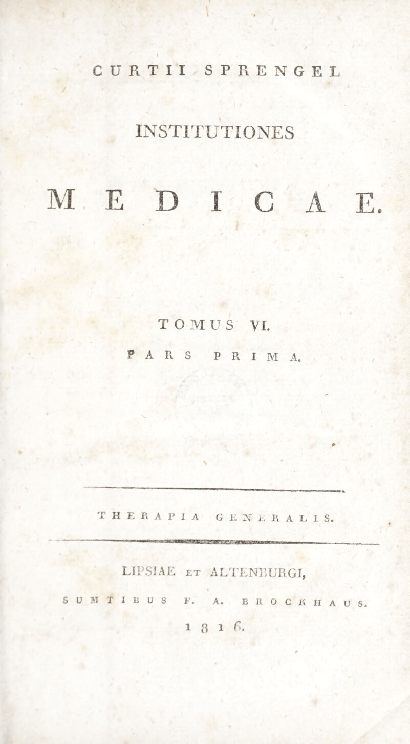 121. Quibus generatim decurfis patet etiam „ quae morborum clafles roborantem methodum magis vel minus exigant. Quodfi febrium primo meminerimus, intermit¬ tentes pofcunt methodum roborantem, dum fimpli- ces funt, nec cum inflammationibus aut fordibus biliofis compofnae, quoniam ex atonia vifcerum et inaequabili virium conductione originem ducunt. (jjath. ffiec. §. 33.) Nec deferenda haec methodus eft, cum fordes gaftricae ex longiore febris mora nafcuntur: utique commendanda etiam in morbis febrium pedisfequis , qui ex eadem atonia et (tali¬ bus abdominalibus ordiuntur. (path. Jfjec. §• 39) Si quis vero tumores vifcerum aliasque febrium in¬ termittentium fequelas refolvente methodo adgredi- tur, is caudam eam amovere nequit. Quod attinet ad febres remittentes, methodus haec, fi tempeftive adhibetur, utiliflima eft. Sed in popularibus morbis, maxime qui in typhum pro¬ clives funt, nec initium poftulat hanc indicationem, nec is morbi ftatus, ubi vis fenfifera magnopere lluctuat, nec is, qui in perniciem ruere aegrum prodit. Tempeftive confugimus ad roborantem me¬ thodum, cum imminuta energia cum minore vis lenhferae incitatione iuncta eft. Itaque, (i febris Jemet manifefto remiferit, fractam tamen eflicien*