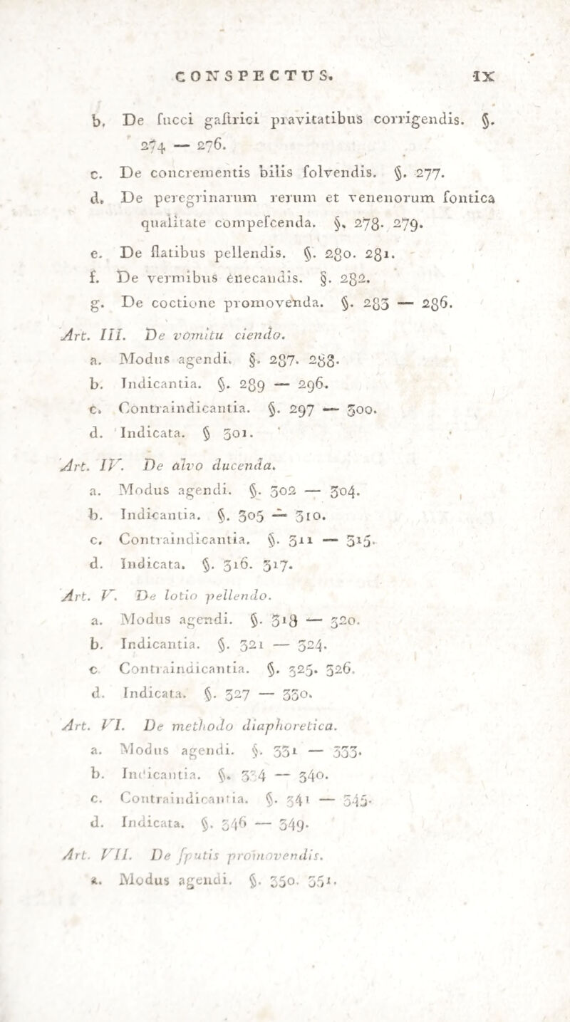 G48 SECT III. HUMOR. INDOL., COP.MUT. ftngenfis etc. Eodem confilio commendanda bal¬ nea et humidus aer. Potiones quoque acidulae, e fructibus horaeis paratae: tartarus depuratus: aci¬ dum tartari aqua* dilutum : acida alia ipfaque mine¬ ralia: vinum rbenanum, praecipue vero molelia» num egregiam habent virtutem diureticam. 329* Ipfa quod attinet diuretica, quae peculiari mo¬ do renes et ve (icam incitant, fecretionique et excre* tioni favent, alia funt mitiora, ut herba petrofelini, quae infufa et cocta, absque ulla graviore irritatio¬ ne diurefi favet. Kali etiam carbonicum et fales neutri et hy drargyrum muriaticum mite ita urinam cient, ut aeftum fimul compefcant. Ubi cum mu¬ ci concrementis acidum uricum praevalet, arenulis in lotio apparentibus, magnefiam carbonicam lum- me proficuam invenit Brandius. ( GUI?, Ann, 50, p. i78-) 33°> Potentiora funt, quae refinoFo principio fcatent: radix praefertim rhei, fcilla, digitalis purpurea, Vio¬ la tricolor, baccae Iuniperi, balfama naturalia, no- viffime cantharides. Ad haec confugiendum eft in atonia organorum diuturna, in muci colluvie et la* xitate infigui: vitanda autem in omni ftatu febrili.