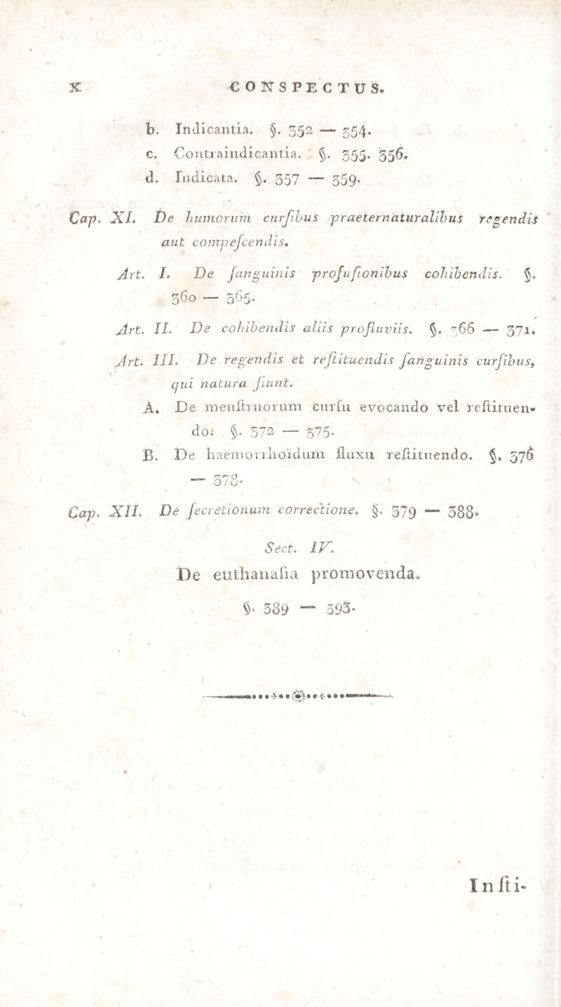 CONSPECTUS Introductio. Doctrinae informatio §. i. Ratio aci iuris legumque disciplinam 2. Medici publici officium, continens fe intra limites doctri¬ nae medicae §. 5. Collegiorum medicorum eft, et hos transgredi limites §. 4. Iudex aut caulTidicus an callere medicinam forenfem debeat aut po/Iit §. 5. In foro, i. e. praefente iudice et a medico publico actio iu- diciaria inftituenda eft §. 6. Scientia, ingenio, virtutibus necelTe eft infignis fit medicus publicus §. 7. De libello componendo §. 3. De eius libelli foima, ordine et fcriptionis genere 9. De emendatione legum. Ii principiis artis medicae contra¬ riae funt §. 10. De ordine rerum tractandarum 11. X ^