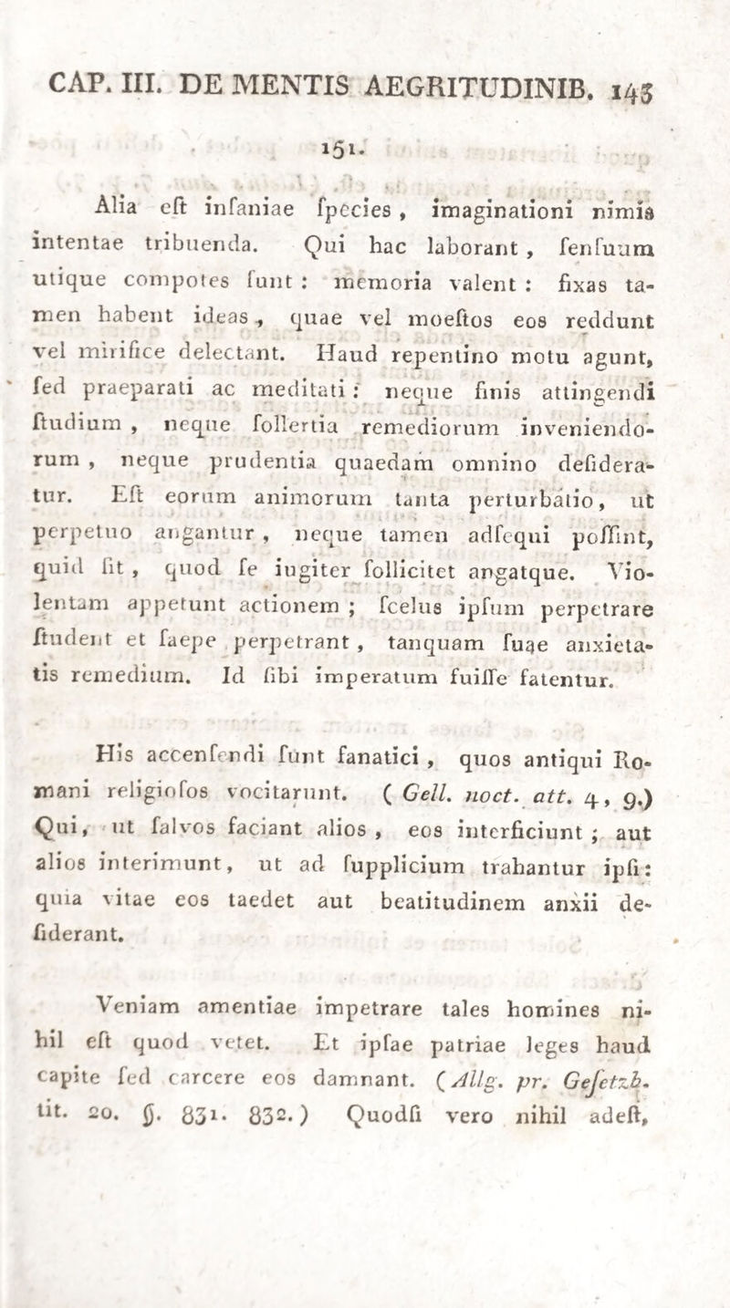 erga calorem (pharm. J). 253.), mitigare aedum fe¬ brilem compertum habemus. Ita et neceife elt, ftra- gulis veltimentisque uti cubitoriis, quae minus va¬ leant exaeftuare. Ciborum potuumque et ipforum medicamento- rum infignis vis eft, calorem augendi: itaque in his commodandis omnis cura adhibenda, ne ullo modo aeftum producant. Levi/limis utendum eft cibis vege¬ tabilibus, potibusque humectantibus (§. m.), qui¬ que dum leniter alvum ducunt et lotium, calorem minuere valent. Animi nimia intentio mentisque perturbationes fedulo vitandae, quibus mirum eft, quantopere fy- ftematis fanguiferi vis fenlifera faepe accendatur. Somnum conciliare faepe prodeft, ut calor mi¬ nuatur: eo enim placari vitae functiones fanguinis- que praeprimis impetum fedari exploratum habemus, (My/ fi- 384-) 210. Sanguinis impetus, quo aeftus cietur, vario modo minui poteft. Sine ambagibus id fit venae fectione^ aut 11 topicus aeftus nobiliorum partium urget, hirudinibus vel fcarificatione. Compefcitur tamen etiam fanguinis impetus localis falibns metal¬ licis et plumbi et hydrargyri, qui tum conftringere vafa minima tum abforbtionem augere valent.