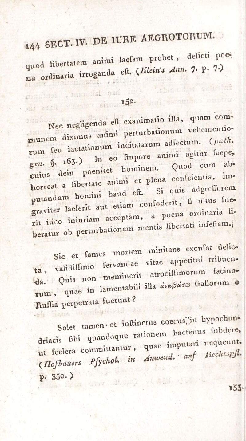 Itant , vel a fuppreffis aliis originem ducunt. Sic in haemoptyfi fanguinerq, mittere opus eft , li homi¬ nes ea laborant aetirte florentes, fanguinis abundan¬ tiam ahoquin iam perpeffl ; fl e vulnere aut percuf- flone thoracis f inguinis profluvium ortum eft; (i in¬ terceptus eft fluxus haemorrhoidalis aut fanguinis menftrui curfus. Ipfa metrorrhagia poftulat nonnun- quam fanguinis miffionem in feminis robuftis, quae iampridem fanguinis abundantia laborarunt, 26 0, In dyfenteria populari proficuum imo expedi* tiffimum interdum praefidium peti e fanguinis mif- fione patet , fi vernales epidemias contuleraveris. Hae enim utique in inflammationem pronae, paucas fanguinis meri deiectiones adferunt , fumnios vero dolores , tenflonem abdominis dolent i ffunam , fitim exftingui nefciam , aliaqu|e ciusmodi fymptomata, quae ni inflammationis praefentiam, magnam tamen proclivitatem ad eamdem notant, (jjath. fpec. 5. 413.) Puerperae, e lochiorum ' interceptione, in eumdem morbum incidunt, nec averti exilium, niti fanguinq audacter miflo, poteft, 261. De morbis nervofis per fanguinis miffionem curam cis magna eft contentio. Magnopere fallacem arbitror indicantium vulgarium catervam, quae in apoplexia