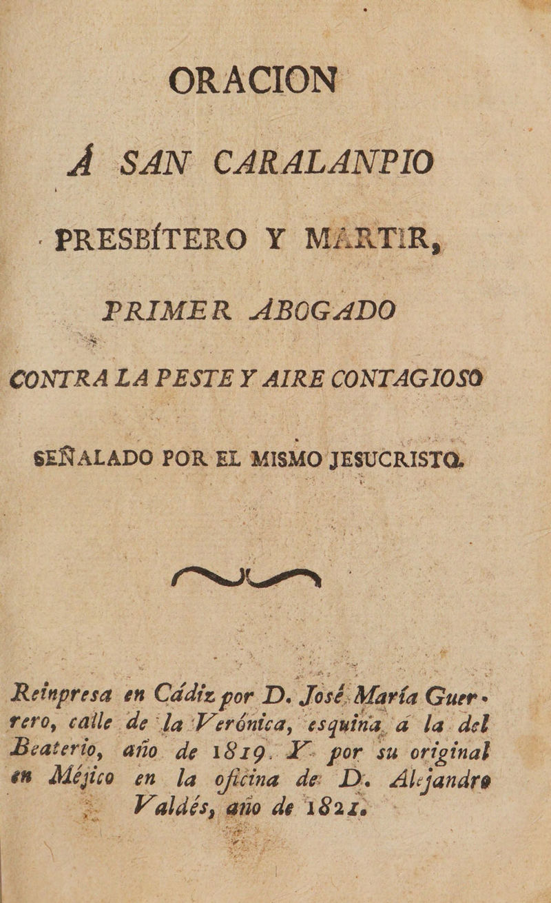 - ORACION Á SAN CARALANPIO -PRESBÍTERO Y MARTIR,  PRIMER ABOGADO $ CONTRA LA PESTE Y AIRE CONTAGIOSO SEÑALADO POR EL MISMO JESUCRISTO. Reínpresa en Cádiz por D. José. María Guer» rero, calle de “la Verónica, esquina, á la del Beaterio, año de 1819. Y por su original 6 Méjico en la oficina de D. Alejandro 2 Valdés, año de 1821. ex y AS ad