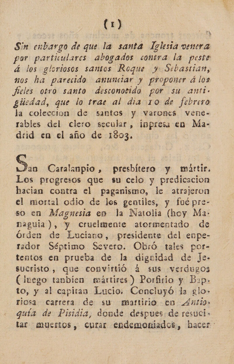 m Sin enbargo de que la santa Iglesia venera por partuulares abogados contra la peste á los gloriosos santos Roque y Sebastian, nos ha parecido anunciar y proponer álos Fieles otro santo desconotido por su anti. gúiedad, que lo trae al dia 10 de febrero la coleccion de santos y varones vene- tables del clero secular, impresa eo Ma- drid en el año de 1803. | pe Caralanpio , presbitero y mártir. Los progresos que su celo y predicacion hacian contra el paganismo, de atrajeron el mortal odio de les gentiles, y fué pre- so ea Magnesia en la Natolia (hoy Ma- naguíia ), y cruelmente atormentado de órden de Luciano, presidente del enpe- rador Séptimo Severo. Obró tales por- tentos en prueba de la diguidad de Je- sucristo, que convirtió 4 sus verdugos (luego tanbien avártires ) Porfirio y Bop. to, y al capitaa Lucio. Concluyó da glo» riosa carrera de su martirio cn .4ntio: guía de Pisidia, donde despues: de resuci- tar muertos, cuzar endemoniados, hacer: