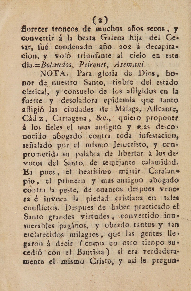 florecer troncos de muchos años secos, y convertir 4 la beata Galena hija del Ce- sar, fué” condenado año 202 4 decapita- cion, y voló triunfante al cielo en este dia.=Bolandos, Peironet, Asemant. NOTA. Para gloria de Dios, ho- nor de nuestro Santo, timbre . del. estado clerical, y consuelo de los afligidos en la fuerte y desoladora epidemia que tanto afligió las ciudades de Malaga, Alicante, Cádiz, Cartagena, ác., quiero proponer á los fieles el mas antiguo y mas desco»- vocido abogado contra toda infestación, señalado por el mismo Jesucristo, y ccn- prometida su palabra de libertar á los de- votos del Santo, de semejante calamidad. Ea pues, el beatísimo «nárir. Caralane pio, el primero y mas antiguo abogado contra la peste, de cuantos despues VeEnes ra é invoca la piedad cristiana en tales conflictos. Despues de haber practicado el Santo grandes virtudes, -convertido iu». merables pagános, y obrado tantos y tan esclarecidos milagros, que las gentes lle» garon 4 decir (como en otro tienpo sus cedió 'con el Bantista) si era verdadera: mente el mismo Cristo, y así le preguas +