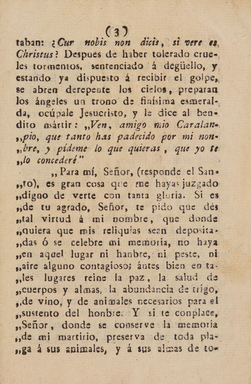 taban: ¿Cur nobis non dicis, si vere es, Christus? Despues de haber tolerado crues, les tormentos, sentenciado 2 degúello, y. estando ya dispuesto á recibir el golpe, se abren derepeste los cielos, preparan los ángeles un trono de finisima pen, da, ocúpale Jesucristo, y le dice al ben dito martir: , Ven, amigo. mio ciao » pio, que tanto has padecido por mi :0n- UTE, y pídeme lo que quieras , que yo Se slo concederé” ' ,», Para mí, Señor, (responde el Sin» s»10), es gran cos que me hayas juzgado »dignoo de verte con tanta gloría. Si es sde tu agrado, Señor, te pido que dés stal virtud 4 mi pombre, que dooda Quiera que mis reliqu' las seen deporlta» »»das Ó se celebre mi memoria, no naya yen aguel lugar ni hanbre, ni peste, ni saire alguno contagiosoz antes bien en ra- ales lugares reine la pre la: salud des Cuerpos y almas, la abundancia de trigo, ¿de vino, y de animales necesarios para el ¿Sustento del honbie. Y si te conplace, peñor, donde se conserve la memoria sde mi martirio, preserva de toda pla- »ga 4 sus animales, y á sus almas de 109