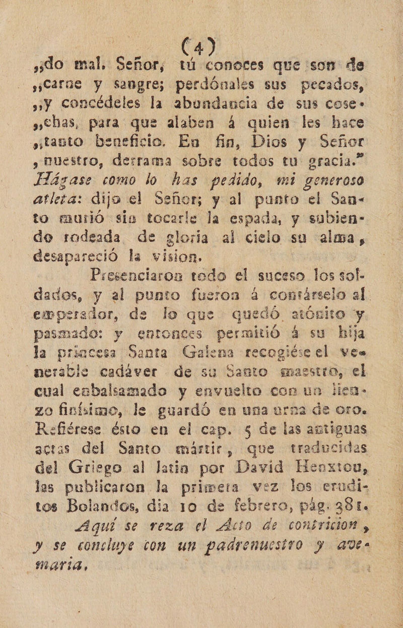 ¿do mal, Sable tú conoces que son de ¡Carne y sangre; perdónales sus pecados, »»y concédeles la abundancia de sus cose» »<bas, para que alaben 4 quien les hace sjtanto beneficio. En fin, Dios y Señor y Ruestro, derrama sobre todos tu gracia.” Hágase como lo has pedido, mi generoso atleta: dijo el cena y al punto el San- to murió sía tocarle la espada, y subien- do rodeada de gloría al cielo su alma, desapareció la vision. Presenciaroa todo el suceso las sol- dados, y al punto fueron 4 contárselo al. emperador, de lo que quedó atósito y pasmado: y entonces permitió 4 su hija la priocesa Santa Galena recogiése el ven nerable cadáver de su Santo maestro, el cual eabalsamado y envuelto con un lien- zo finísimo, le guardó en una urna de 010. Refiérese ésto en el cap. $5 de las avtiguas actas del Santo «mártir, que traducidas del Griego al latia por David Henxtou, las publicaron la primera vez los erudiz tos Bolandos, dia 10 de febrero, pág. 381. Aquí se reza el Acto de combricion , y se concluye con un padrenuesiro y aves MAFIA, |
