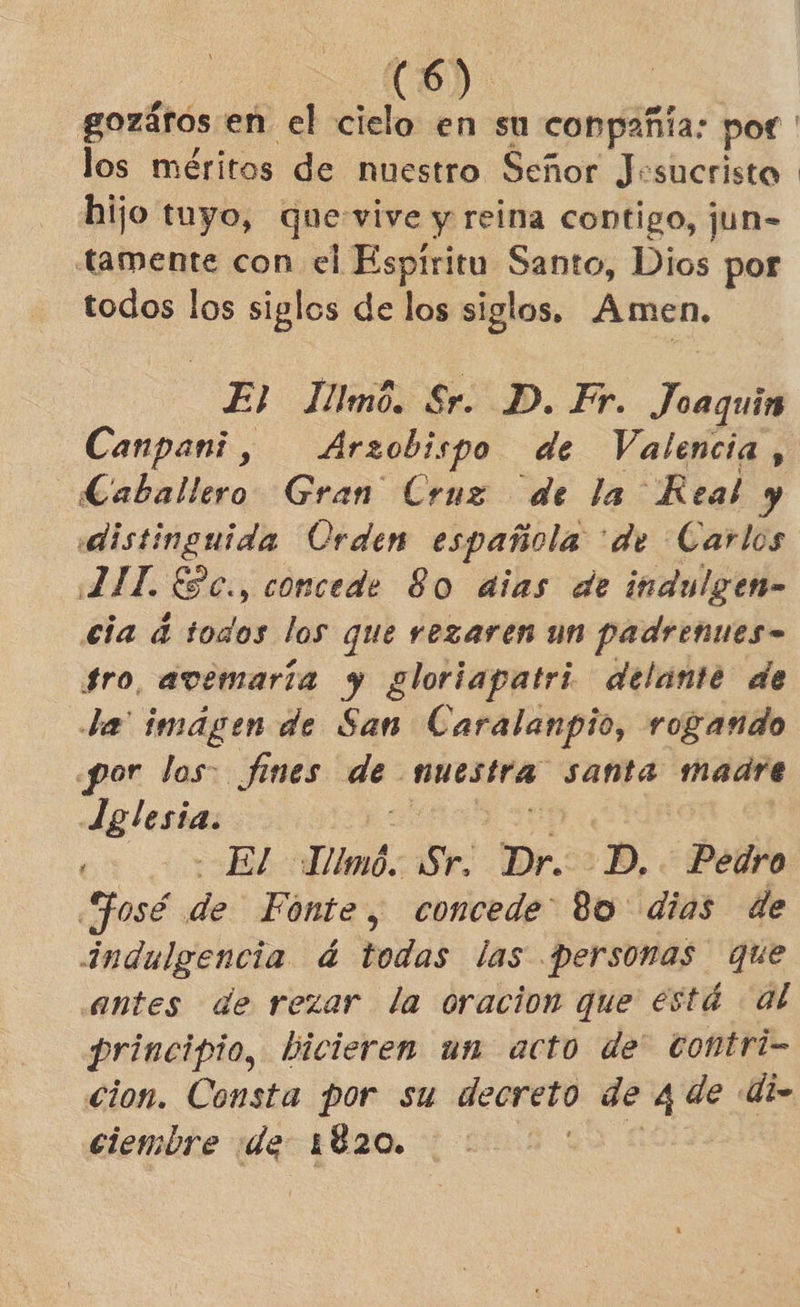 los méritos de nuestro Señor Jesucristo hijo tuyo, que:vive y reina contigo, jun-= tamente con el Espiritu Santo, Dios por todos los siglos de los siglos. Amen, El JIllmó. Sr. D. Fr. Joaquin Canpani, Arzobispo de Valencia , Caballero Gran Cruz de la Real y distinguida Orden española “de Carlos 2 IL ESc., concede 80 aias de indulgen- cia á todos los que rezaren un padrenues- fro, avemaría y gloriapatri delante de da imágen de San Caralanpio, rogando por los: fines de nuestra santa madre Jelesia. óN E ox co vBEldlimó: Sr. Dr.<2D, ¿Pedro HJosé de Fonte, concede” 80 dias de indulgencia á todas las personas que antes de rezar la oracion que está al principio, bicieren un acto de' contri- cion. Consta por su decreto de 4 de di» ciembre de 1820. qu COL