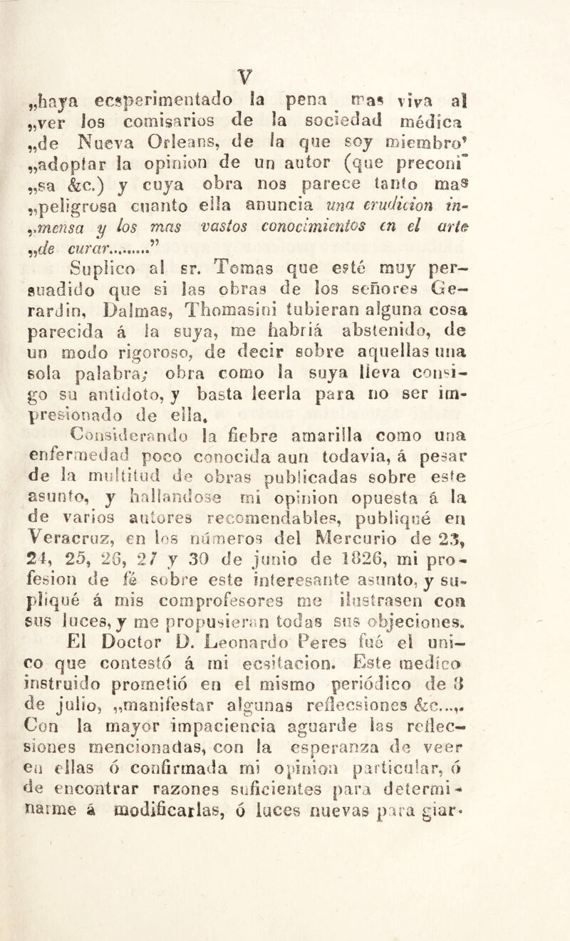 „haya ecsperimeníado la pena ^ rra§ viva al „ver los comisarios de la sociedad médica „de Nueva Orléans, de la que soj miembro’ „adopiar la opinion de un autor (que preconT „sa &c.) J cüja obra nos parece íanío ma^ ^peligrosa cuanto ella anuncia mía erudición in- ymensa y los mas vastos conocimientos en el mi& „í/e curar,.,. ” Suplico al sr. Tomas que e^té muy per- suadido que si las obras de los señores Gé- rard in, Dalriias, Thomasini tubieran alguna cosa parecida á la suya, me liabriá abstenido, de un modo rigoroso, de decir sobre aquellas una sola palabra; obra corno la suya lleva con'^i- go su anlidoío, y basta leerla para no ser im- presionado de ella. Considerando la fiebre amarilla como una enfermedad poco conocida aun todavía, á pesar de la rmdíilud de obras publicadas sobre este asunto, y hallándose mi opinion opuesta á la de varios arííores recooiendabies, publiqué en Veracroz, en ios números del Mercurio de 2,1, 24, 25, 20, 2/ y 30 de junio de 1826, mi pro- fesión de fé sobre este interesante asunto, y su» pliqué á mis comprofesores me ilustrasen con sus luces, y rae propusieran todos síís objeciones. El Doctor D. Leonardo Peres fue el úni- co que contestó á mi ecsitacion. Este medica instruido prometió en el mismo periódico de ti de julio, ^maoifestar algunas reflecsiooes Con la mayor impaciencia aguarde las reliec- siones mencionadas, con la esperanza de veer en ellas ó confirmada mi opinion particular, ó de encontrar razones suficientes para determi- narme á modificarlas, 6 luces nuevas para giar«