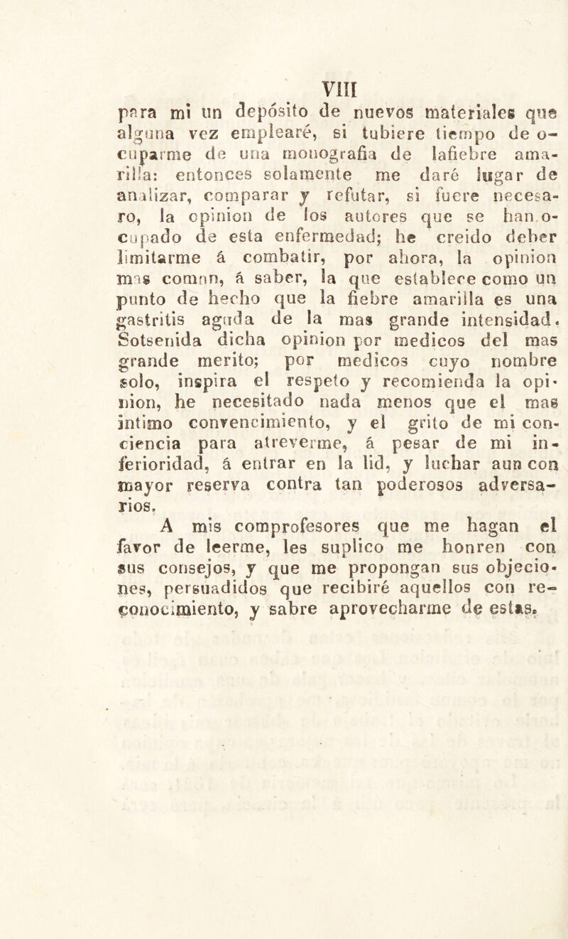 Viîl pnra mí un clepósiío de nuevos materiales que alguna vez emplearé, si tubiere tiempo de o- coparme de una monograña de iafiebre ama- rilla: entonces solamente me daré lugar de analizar, comparar j refutar, si fuere necesa- ro, la opinion de los autores que se han.o- cupado de esta enfermedad; he creido deber limitarme á combatir, por ahora, la opinion mas coman, á saber, la que establece como un ponto de hecho que la fiebre amarilla es una gastritis aguda de la mas grande intensidad. Sotsenida dicha opinion por médicos del mas grande mérito; por médicos cuyo nombre solo, inspira el respeto y recomienda la opi- nion, he necesitado nada menos que el mas intimo convencimiento, y el grito de mi con- ciencia para atreverme, á pesar de mi in- ferioridad, á entrar en la lid, y luchar aun con mayor reserva contra tan poderosos adversa- rios, A mis comprofesores que me hagan el favor de leerme, les suplico me honren con sus consejos, y que me propongan sus objecio- nes, persuadidos que recibiré aquellos con re- conocimiento, y sabre aprovecharme de estas.