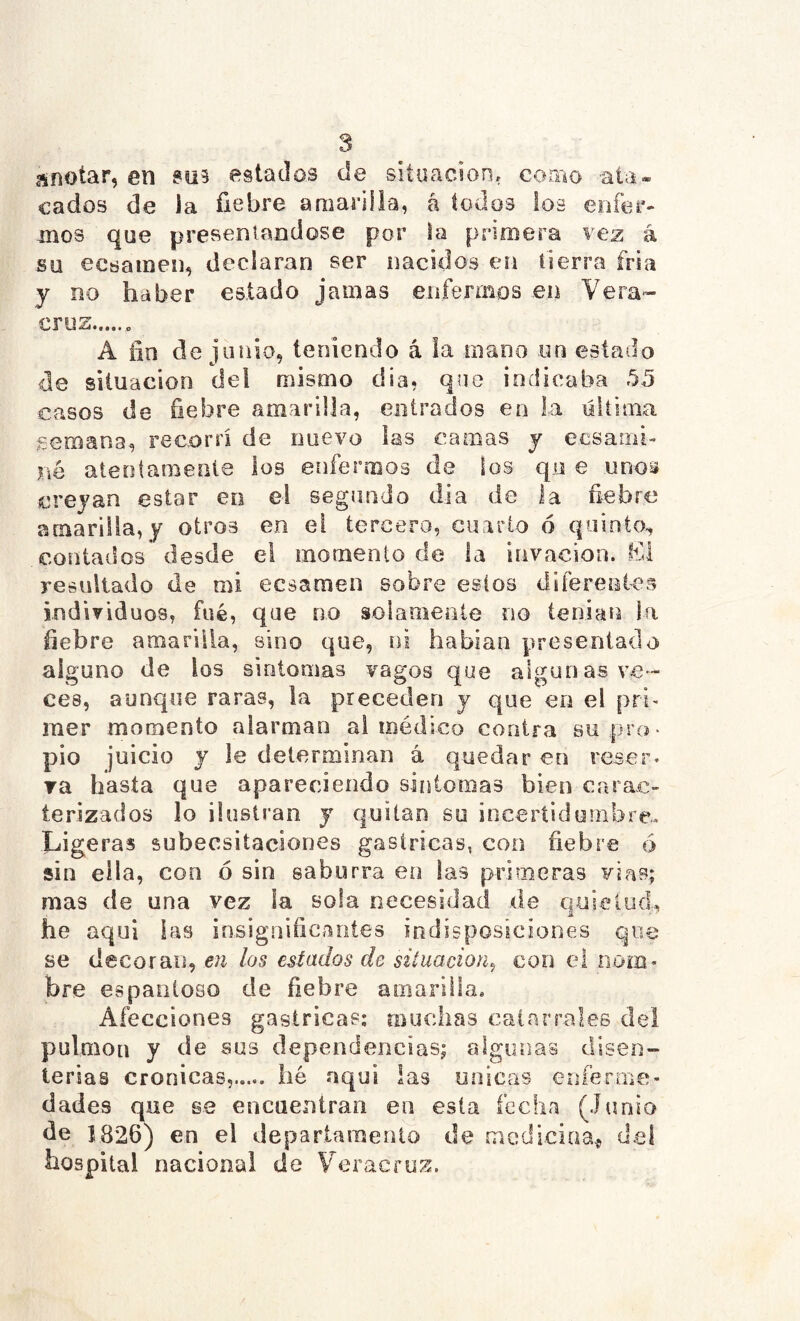 anotar, en ?U9 estados de situación, coaio ala* cados de la fiebre amarilla, á todos los enfer- inos que preseniandose por la prnmera vez á Sü ecsainen, declaran ser nacidos en tierra fria y no haber estado jamas enfennos en Vera» cruz A fin de junio, teniendo á ia mano on estado de situación del mismo dia, que indicaba 55 casos de fiebre amarilla, entrados en la üllima semana, recorrí de nuevo las camas y ecsarni- né atentamente los enfermos de los qu e unoa creyan estar en el segundo dia de la fi-ebre amarilla, y otros en el tercero, cuarto ó quinto^ contados desde el momento de la invacion. El resultado de mi ecsaraen sobre estos difereaíes individuos, fué, que no solamente no tenían la fiebre amarilla, sino que, ni habían presentado alguno de ios sintomas vagos que algunas ve- ces, aunque raras, la preceden y que en el pri' mer momento alarman ai médico contra su pro- pio juicio y le determinan á quedar en reser. ra hasta que apareciendo síntomas bien carac- terizados lo ilustran j quitan so incertidurnbre.,. Ligeras subecsitaciones gástricas, con fiebre 6 sin ella, con ó sin saburra en las primeras vías; mas de una vez la sola necesidad de quietud, he aquí las insignificantes indisposiciones que se decoran, en los estados de situación^ con el nom. bre espantoso de fiebre amarilla. Afecciones gástricas; muchas catarrales del pulmón y de sus dependencias; algunas disen- terias crónicas, lié aquí las únicas enfermcí- dades que se encuentran en esta fecha (Junio de 1826) en el departamento de medicina^ del hospital nacional de Veracruz.