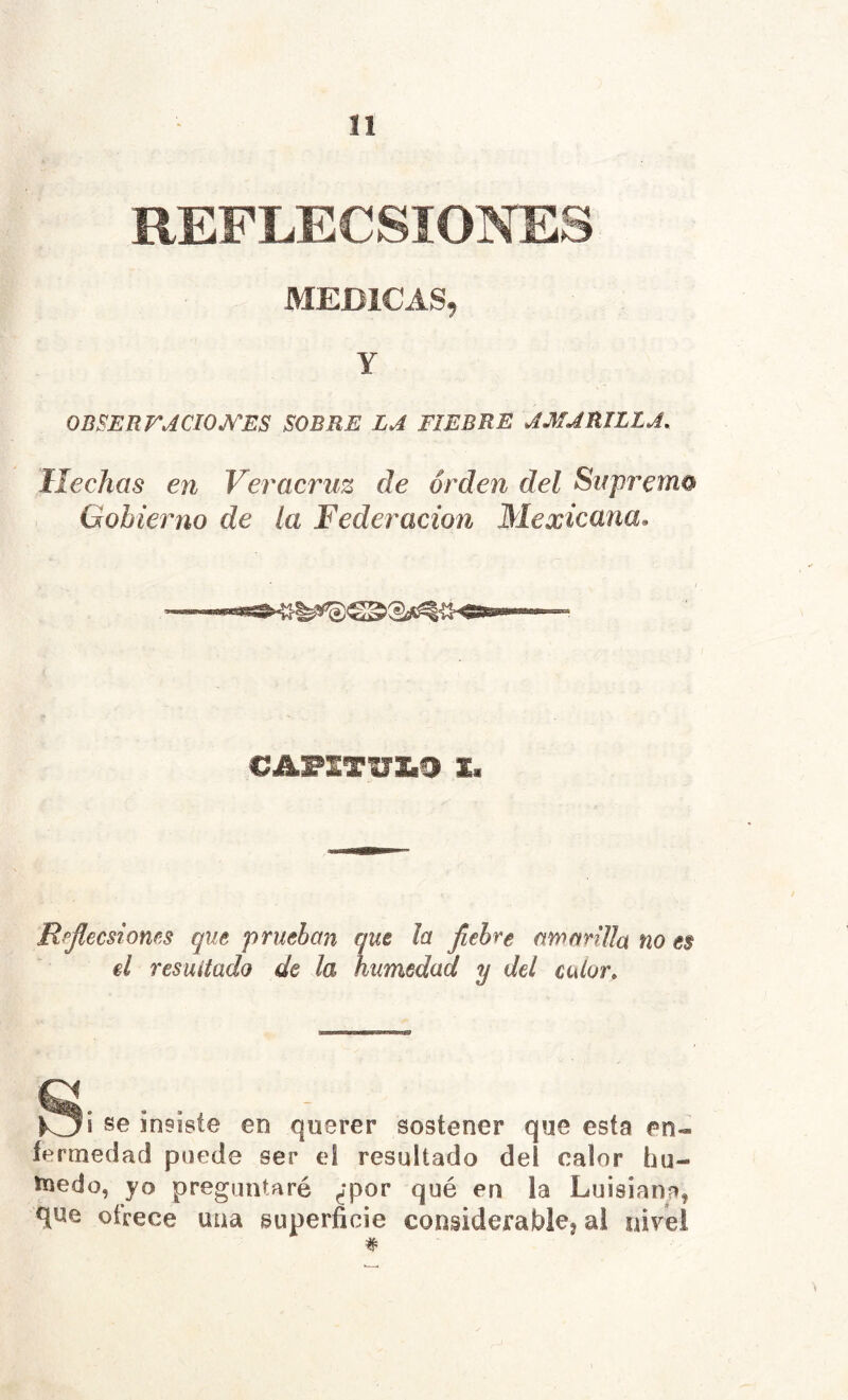 REFLECSIONES MEDICAS, Y OBSERFJCIOJV'ES SOBRE LA FIEBRE AMARILLA. Hechas en Veracriiz de orden del Sirprerno Gobierno de la Federación Mexicana. 1» Rpjlecsioms qut prueban que la fiebre amanUa no es êl resuitado de la humedad y del calor. insiste en querer sostener que esta en- fermedad puede ser el resultado del calor hu- ïnedo, yo preguntaré çfpor qué en la Luisiana, que ofrece una superficie considerablej al nivel