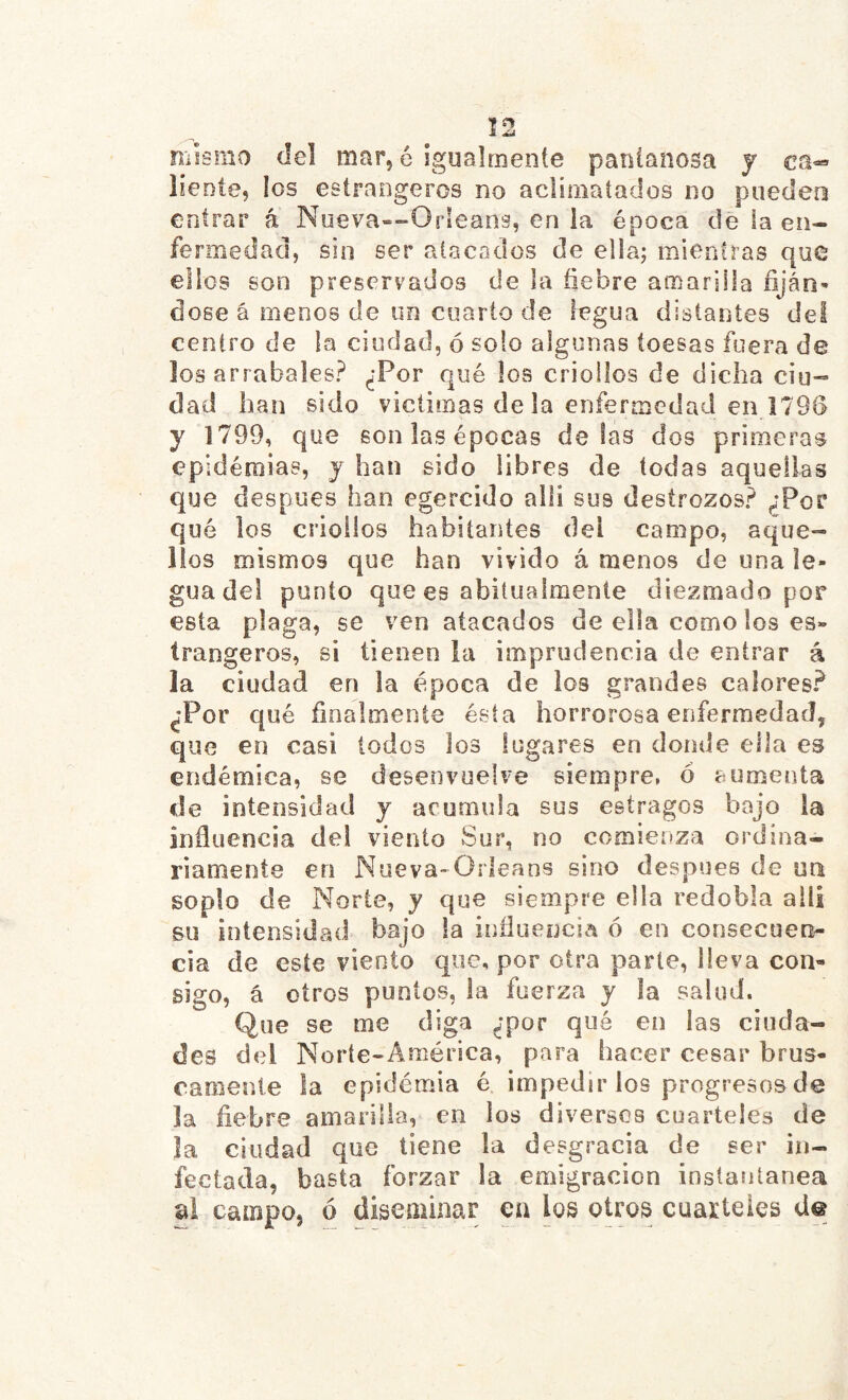 Î2 mismo del mar, é igualmente pantanosa y ca^ líente, los estrangeros no aclimatados no puedeo entrar á Nueva-^Orleans, en la época de la en- fermedad, sin ser alacodos de ella; mientras que ellos son preservados de la fiebre amarilla fiján- dose á menos de un cuarto de legua distantes del centro de la ciudad, ó solo algunas toesas fuera de los arrabales? ¿Por qué los criollos de dicha ciu“ dad han sido victimas de la enfermedad en 1796 y 1799, que son las épocas délas dos primeras epid éniias, y han sido libres de todas aquellas que después han egercido alli sus destrozos? ¿Por qué los criollos habitantes del campo, aque- llos mismos que han vivido á menos de una le- gua del punto que es abitualmente diezmado por esta plaga, se ven atacados de ella como los es- trangeros, si tienen ia imprudencia de entrar á la ciudad en la época de los grandes calores? ¿Por qué finalmente ésta horrorosa enfermedad, que en casi lodos los lugares en donde ella es endémica, se desenvuelve siempre, 6 eumenta de intensidad y acumula sus estragos bajo la influencia del viento Sur, no comienza ordina- riamente en Nueva-Orleans sino después de ua soplo de Norte, y que siempre ella redobla alli su intensidad bajo la influencia ó en consecueo^ cia de este viento que, por otra piarte, lleva con- sigo, á oíros punios, la fuerza y la salud. Que se me diga ¿por qué en las ciuda- des del Norte-América, para hacer cesar brus- camente la epidemia é impedir los progresos de la fiebre amarilla, en los diversos cuarteles de la ciudad que tiene la desgracia de ser in- fectada, basta forzar la emigración instantánea al campo, ó diseminar en los oíros cuarteles d@