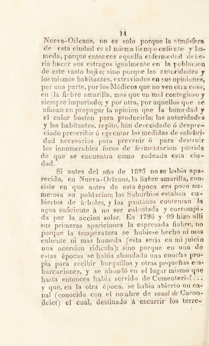 Nueva-Orieans, no es solo porque la rtmósfera cíe esta ciudacJ es al mismo tierof o calici te y hú- meda, porque entonces aquella enferniecíad de lo- ria liíicer sus estragos igualmente en la población de este vasto bajío; sino porque las futeridades y los mismos habitantes, extraviados en sus opiniones, por una parle, por los Médicos que no ven olí a c<;sr, en Ja fíobre amarilla, mas que un mal contagioso j siempre importado; y por otra, por aquellos que se afanan en propagar ia opinion que la humedad y el calor bastan para producirla; las autoridades y los habitantes, repito, han doícoidado ó despre- ciado prescribir ó egecuiar las medidas de salubri- dad necesarias para prevenir 6 para destruir los innumerables focos de feíiíientacion pútrida de que se encuentra como rodeada esta ciu- dad. Si antes del año de 1B96 no se había apa- recido, en Nueva-Oríeans, la liebre amarilla, con- siste en que antes de esta época era poco nu- merosa BU población; ios Suburbios estaban cu- biertos de arboles, y los pantanos contenían la agua suficiente á no ser eíalentada y corrompi- da por la acción solar. En 1796 y 99 hizo allí sus primeras aparicioties ia espresada fiebre, no porque la temperatura se hubiese liecho ni mas caliente ni mas húmeda (esta seiía en mi juicio una acersion ridicula); smo porque en una de estas épocas se habia ahondado una concha pro- pia para recibir barquiilos y otras pequeñas em- barcaciones, y se ahondó en el lugar mismo que hasta entonces habla servido de Cementerio!. .. y que, en la otra época, se habia abierto un ca- nal (conocido con el no ubre de emzí//í/e Caron- delet) ei cual, destinado á escurrir los terre-