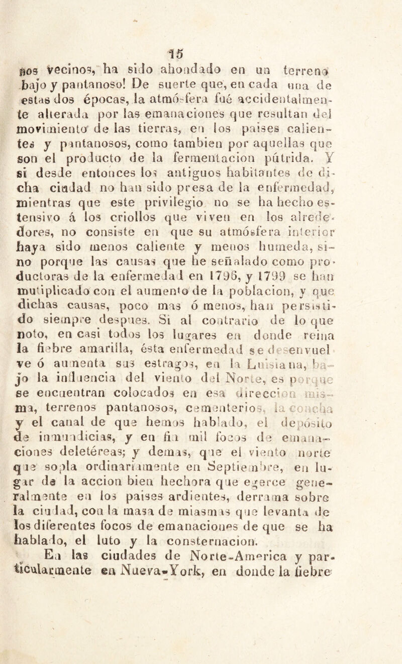 *15 îîos vecino?, ha sido ahondado en un terreno .bajo y pantanoso! De suerte que, en cada una de estas dos épocas, la atmosfera fué accidentalmeo- te alterada por las emanaciones que resultan dei moviaiieoto' de las tierras, en los países calieii”' tes y pantanosos, como también por aquellas que son el producto de la fermenlacion pútrida. Y si desde entonces los antiguos habitantes de di- cha cisadad no han sido presa de la eoferinedad, mientras que este privilegio no se ha hecho es- tensivo á los criollos que viveti en los alrede« do res, no consiste en que su atmósfera inferior haya sido menos caliente y menos húmeda, sí-= no porque las causas que he señalado como pro» ducloras de la enfermedad en 1795, y 1799 se han mutiplicado con el aumento de la población, y que dichas causas, poco mas ó menos, han persisti- do siempre después. Si al contrario de lo que Doto, en casi todos los Inorares en donde reina la fiebre amarilla, ésta enfermedad sedesenvuel ve ó aumenta sus estragos, en la Lnislana, ba- jo la indnencia del vienlo del Norte, es porque ge encuentran colocados ea esa dírecci^'^n mis- ma, terrenos pantanosos, cem niterios, la concha y el canal de que hemos hablado, el deposilo de inmundicias, y en fin <ail focos de emuiia- Clones deletéreas; y demás, que el viento norte qja sopla ordinariamente en Septie abre, en lu- gar da la acción bien hechora que egerce gene- ralmente en los paisas ardientes, derraína sobre la ciudad, con la masa de miasmas que levanta de los diferentes focos de emanacioims de que se ha hablado, el luto y la consternación. En las ciudades de Norie-America y par- ticwlacmeiite ea Nueva-Yorky en donde la liebre