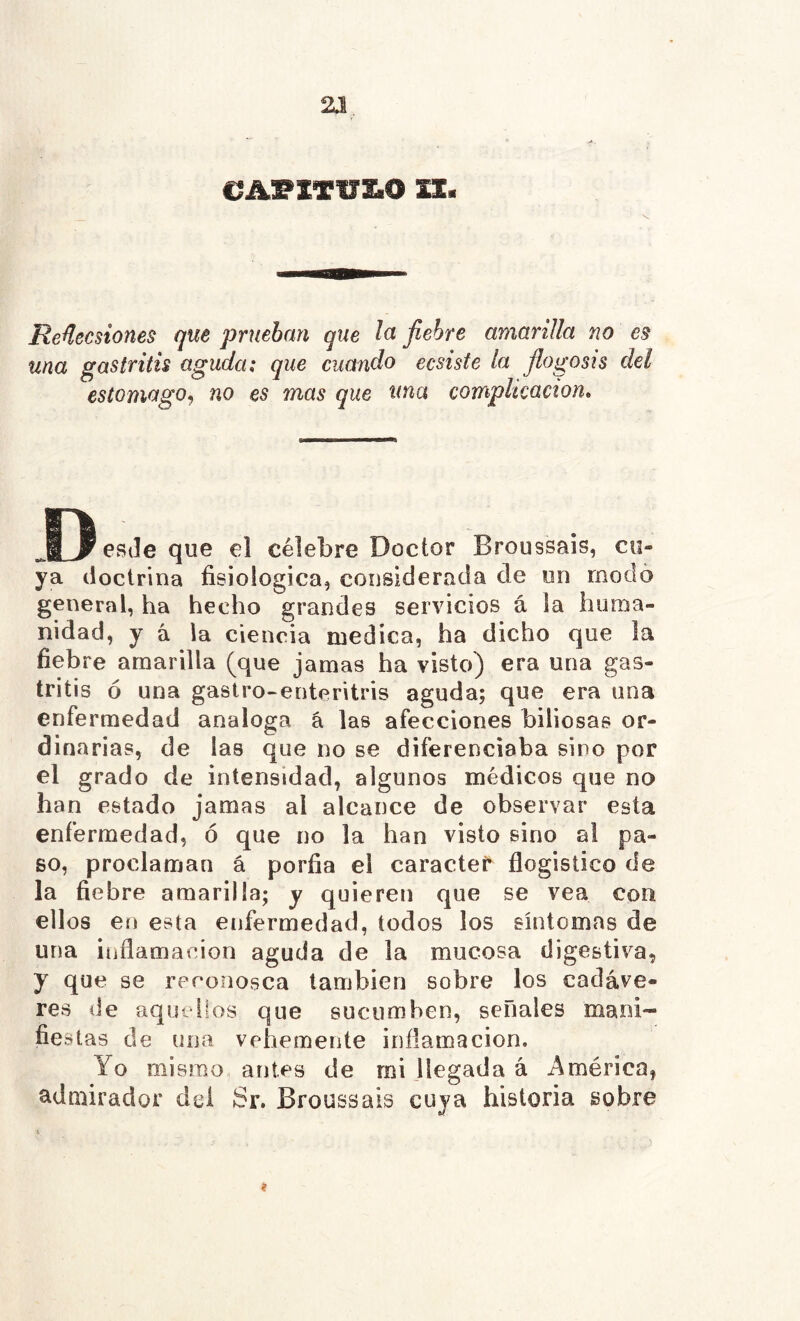 2.Î. A. . &À1?IT17£.0 IX. •S. Reñecsiones que prueban que la fiebre amarilla no es una gastritis aguda; que cuando ecsiste la flogosis del estomago., no es mas que una complicación. J3eS(Ieque el célebre Doctor Broussais, cu- ya doctrina fisiológica, considerada de un modo general, ha hecho grandes servicios á la huma- nidad, y á la ciencia medica, ha dicho que la fiebre amarilla (que jamas ha visto) era una gas- tritis ó una gastro-enteritris aguda; que era una enfermedad analoga á las afecciones biliosas or- dinarias, de las que no se diferenciaba sino por el grado de intensidad, algunos médicos que no han estado jamas al alcance de observar esta enfermedad, ó que no la han visto sino a! pa- so, proclaman á porfia el caracte^ flogistico de la fiebre amarilla; y quieren que se vea con ellos en esta enfermedad, todos los síntomas de una inflamación aguda de la mucosa digestiva, y que se rpconosca también sobre los cadáve- res de aquellos que sucumben, señales mani- fie.^ itas de una vehemente inflamación. Yo mismo antes de mi llegada á América, admirador dei Sr. Broussais cuya historia sobre t