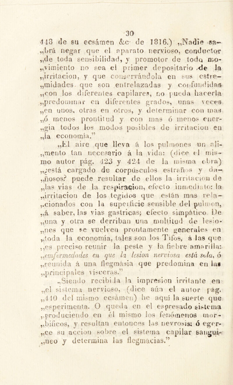 443 île su ecsámen êic- de 18] 6.) ,,Nadie negar que ei aparato nervioso, condurtof’ „de toda sensibilidad, y promotor de toda mo- ^vimiento no sea el primer depositario .<le ,1a ^irritación, y que coícai’rvándola en sus estre- „tïîidades. que son entrelazadas y coi«fuiididas „con los diferentes capilares, no pueda hareída ,5,prédominai' en diferentes grados, unas veces 5,en unos, otras en otros, y ilelerminar con mas „ó menos prontitud y con mas ó menos ener- „gia todos ios modos posibles de irnlacion en „ia economía.” „Ei aire .que lleva á los pulínones un ali- „mento tan necesario á la vida: (dice cl mis- mo autor pág. 123 y 421 de la misma obra) „¿está cargado de corpúbcuios estreñ ís y da- ,,00608? puede resuitar de ellos la iirítacion de 5,las vias de la respiración, efecto inmediaku la ^irritación de los íegidos que e^tán mas reía- ,,clonados con la euperiicie sensible del pulmón, „á saber, las vias gástricas; efecto simpático. IJe „una y otra se derriban una mnltitud de lesio* „nes que se vuelven prontamente generales en 5,{oda la economía, tales son ios Tifos, á las que ,,es preciso reunir la peste y ía fiebre amarilla: ^^emfermedades en que h lesión nerviosa está ó ^reunida á una fiegmásia que predomina en las ,,principales visceras.” ..Sienvlo recibida la impresión irritante en ,,01 sisíema nervioso, (dice aún el autor j’ág. „4 10 del mismo eesámen) he aquí la suerte que „esperimeota. O queda en el espresado sistema produciendo en él mismo los fenómenos mor- „biücos, y resultan entonces las nevrosis; ó egrr- „ce su acciotí sobre ei sistema capilar sangui® „neo y determina las flegmácias.”