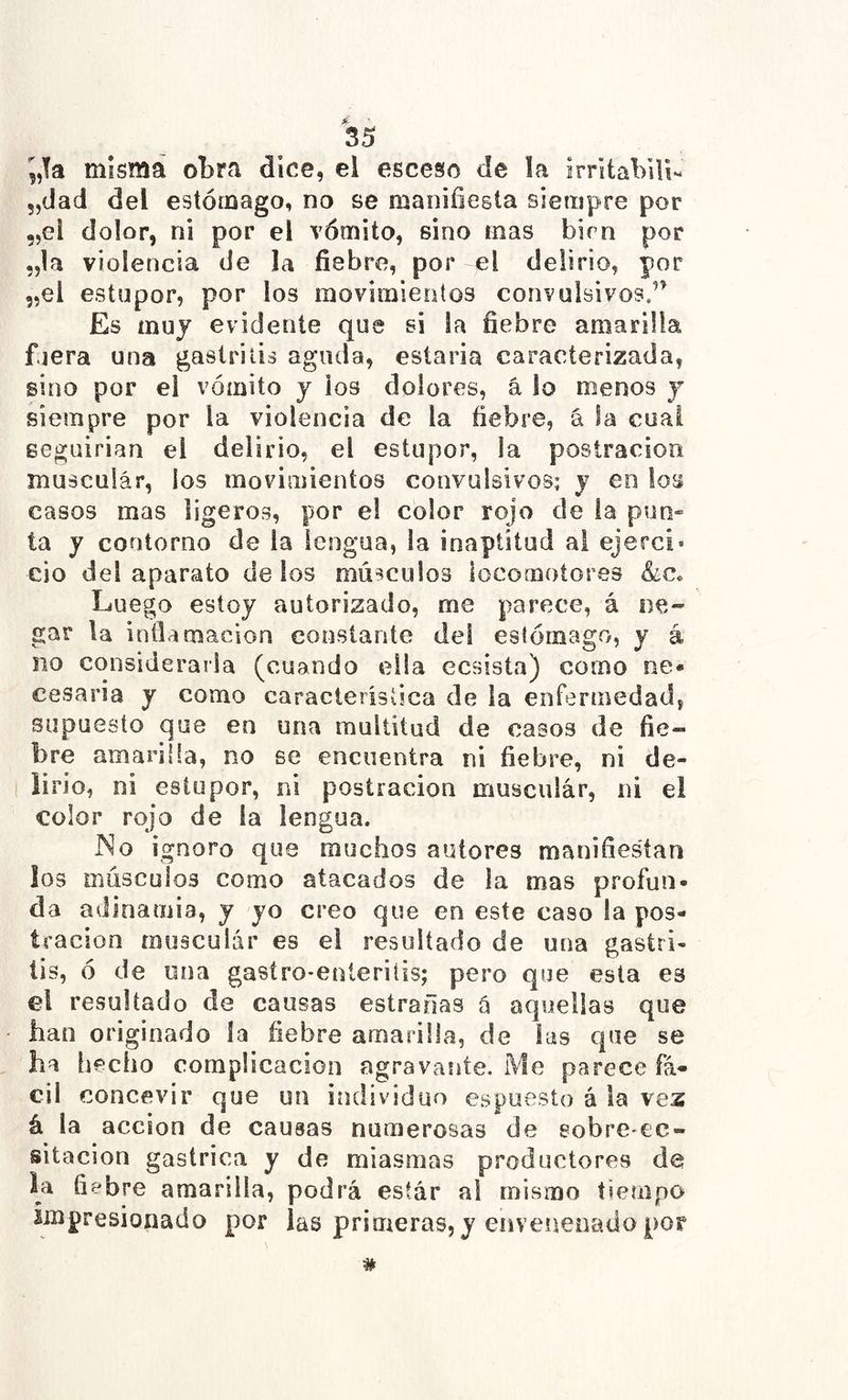 5,!a mísmá otra dice, el esceso de la irntaVili- „(iad del estómago, no se manifiesta siempre por „el dolor, ni por el vómito, sino mas bien por „1a violencia de la fiebre, por el delirio, por 5,el estupor, por los movimientos convulsivos.’^ Es muy evidente que si !a fiebre amarilla fuera una gastritis aguda, estaria caracterizada, sino por el vómito y los dolores, â lo menos y siempre por la violencia de la fiebre, á la cual eeguirian el delirio, el estupor, la postración muscular, los movimientos convulsivos; y en los casos mas ligeros, por el color rojo de ia pun- ta y contorno de la lengua, la inaptitud ai ejerci* cío del aparato de ios músculos locomotores &c« Luego estoy autorizado, me parece, á ne- gar la inflamación constante del estómago, y á no considerarla (cuando ella ecsisía) como ne* cesaría y como caracleristica de la enfermedad, supuesto que en una multitud de casos de fie- bre amariíla, no se encuentra ni fiebre, ni de- lirio, ni estupor, ni postración muscular, ni el color rojo de ia lengua. JNo ignoro que muchos autores manifiestan los músculos como atacados de la mas profun- da adinamia, y yo creo que en este caso la pos- tración musculár es el resultado de una gastri- tis, ó de una gasíro-eníeriíis; pero que esta es el resultado de causas estrarlas â aquellas que han originado la fiebre amarilla, de las que se ha hecho complicación agravante. Me parece fá- cil concevir que un individuo espuesto á la vez á la acción de causas numerosas de sobre-ec- sitacion gástrica y de miasmas productores de la fiebre amarilla, podrá esíár al mismo tiempo impresionado por las primeras, y eiiveimoauo por #