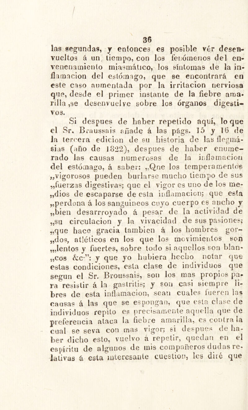 îas segundas, y entonces es posible vér desen- vueltos á un, tiempo, con los feíiómenos del en- venenaíriiento miasmático, los síntomas de la in- flamación del estómago, que se encontrará en este caso aumentada por la irritación nerviosa que, desde el primer instante de la fiebre ama- rilla ,se desenvuelve sobre los órganos digesti- vos. Si después de haber repetido aquí, loque el Sr* Braussais añade á las págs. 15 y 16 de Ja tercera edición de su historia de las ílegmá- sias (año de 1822), después de haber enume- rado Jas causas numerosas de la inflamación del estómago, á saber: „Qne los temperamento'^ vigorosos pueden burlarse mucho tiempo de sus 5,fuerzas digestivas; que el vigor es uno de los me- 5,dios de escaparse de esta iníiamacíon; que esta perdona á los sanguíneos cojo cuerpo es ancho y „bien desarrrojado á pesar de la actividad de „su circulación y la vivacidad de sus pasiones; ,,que hace gracia también á los hombres gór- melos, atléticos en los que los movimientos son lentos y fuertes, sobre todo si aquellos son blan- 5,eos &C‘”; y que yo hubiera hecho notar que estas condiciones, esta clase de individuos que según el Sr. Broussais, son los mas propios pa- ra resistir á la gastritis; y son casi siempre li- bres de esta inflamación, sean cuales fueren las causas á las que se es pongan, que esta clase de individuos repito es precisamente aquella que de preferencia attaca la fiebre amarnla, es contra la cual se seva con mas vigor; si despue.-^ de ha- ber dicho esto, vuelv'o a repetir, quedan en el espíritu de algunos de mis compañeros dudas re- lativas á esta liiteresaiiíe cuestión, les diié que