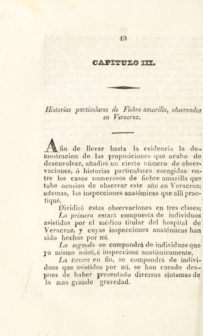 m* Historias particulares de Fiebre amarilla^ observadas en Veracruz, A fín de llevar hasta la evidencia la de- mostración de las proposiciones que acabo de desenvolver, añadiré un cierto número de obser- vaciones, ó historias particulares escogidas en- tre los casos numerosos de fiebre amarilla que tube Ocasión de observar este año en Veracruz; ademas, las inspecciones anatómicas que allí prac- tiqué, Dividiré estas observaciones en tres clases; La primera estará compuesta de individuos asistidos por el médico titular del hospital de Veracruz, y cuyas inspecciones anatómicas han sido hechas por mí. La segunda se compondrá de individuos que yo mismo abisü, é inspeccioné anatómicamente. La tercera en fin, se compondrá de indivi- duos que asistidos por mí, se han curado des- pués de haber presentado diversos síntomas de ia mas grande gravedad.