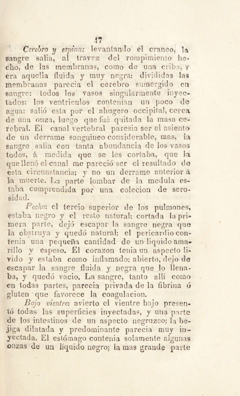 -Í7 Cerebro y espina; levantaníio el cráneo, la sangre salla, al travez del ro?Bpimiento lie» cho, de las raembranaB, como de una criba, j era aquella fluida y moy negra; dirididas las membranas parecía el cerebbo sinnergido en sangre: iodos los vasos singularmente inyec- tados: los ventrículos contenían un poco de agua: salió esta por el ahugero occipita!, cerca de una onza, luego que faé quitada la masa ce- rebral. El canal vertebral paresía ser el asiento de un derrame sangjuineo considerable, mas, la sangre salía con tanta abundancia de los vasos lodos, á medida que se les cortaba, que la que llenó el canal me pareció ser el resultado de. esta circuostancia; y no nn derrame anterior á la muerte. La parte ipmbar de la medula es- taba comprendida por' una colecion de sero- sidad. Pecho; el tercio superior de los pulmones, estaba negro y el resto natural: cortada ia pri» mera parle, dejó escapar la sangre negra que la obstruya y quedó natural; el pericardio con- tenía una pequeña cantidad de un liquido ama- rillo y espeso. El corazón tenia un aspecto li- Tido y estaba como ioñamado; abierto, dejo de escapar la sangre fluida y neg.ra que lo llena- ba, y quedó vacio. La sangre, tanto allí como en todas partes, parecía privada de la fibrina ó gluten 'que favorece la coagulación. Bajo vienire: avierto el vientre bajo presen- tó todas las superficies inyectadas, y una parte de ios intestinos de un aspecto negruzco; la be- jiga dilatada y predominaníe parecía muy in- yectada. El estómago contenia solamente algunas onzas de ua líquido negro; la mas grande parte