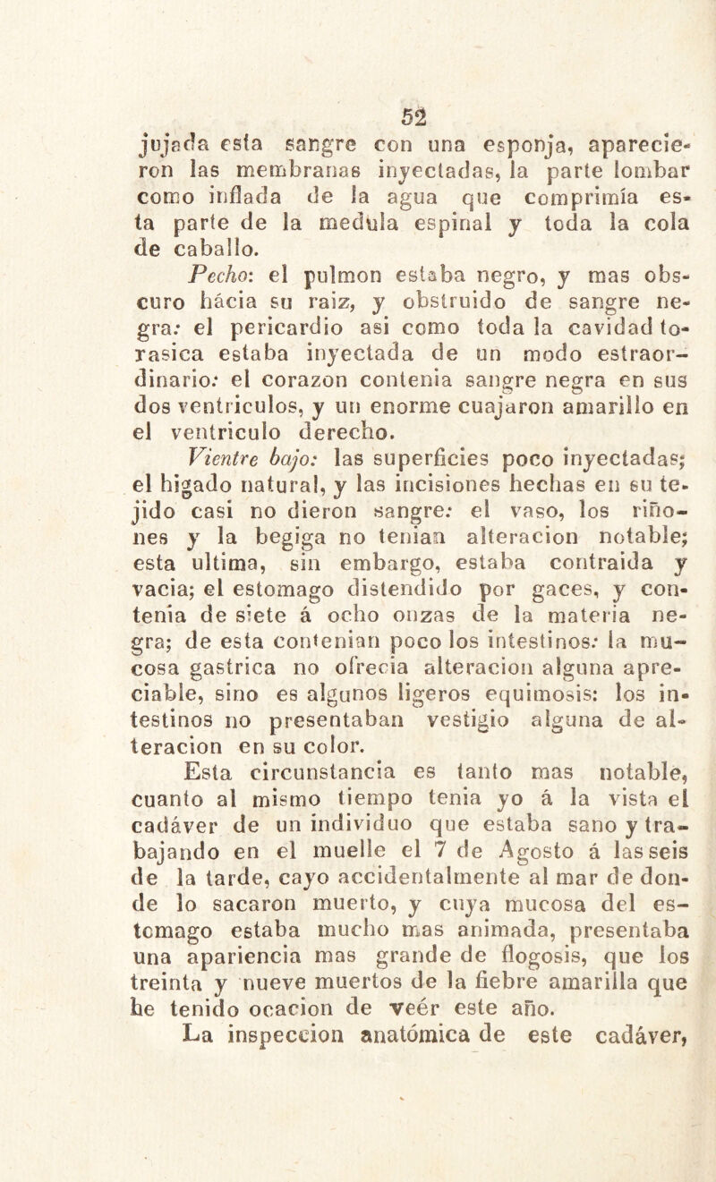 jüjñfla es(a sangre con una esponja, aparecie- ron las menfibranas injecíadas, la parte iombar como inflada de la agua que comprimía es* ta parte de la medula espinal y toda la cola de caballo. Pecho: el pulmón estaba negro, y mas obs- curo hacia su raiz, y obstruido de sangre ne- gra; el pericardio asi como toda la cavidad to- rasica estaba inyectada de un modo esíraor- dinario: el corazón contenia sangre negra en sus dos ventrículos, y un enorme cuajaron amarillo en el ventrículo derecho. Vientre bajo: las superficies poco inyeciadas| el hígado natura!, y las incisiones hechas en su te- jid o casi no dieron sangre; el vaso, los riño- nes y la begiga no teniao alteración notable; esta ultima, sin embargo, estaba contraida y vacia; el estomago distendido por gaces, y con- tenia de siete á ocho onzas de la materia ne- gra; de esta contenían poco los intestinos; la mu- cosa gástrica no ofrecía alteración alguna apre- ciabie, sino es algunos ligeros equimosis: los in- testinos no presentaban vestigio alguna de al- teración en su color. Esta circunstancia es tanto mas notable, cuanto al mismo tiempo tenia yo á la vista el cadáver de un individuo que estaba sano y tra- bajando en el muelle el 7 de Agosto á las seis de la tarde, cayo accidentalmente al mar de don- de lo sacaron muerto, y cuya mucosa del es- tomago estaba mucho mas animada, presentaba una apariencia mas grande de flogosis, que los treinta y nueve muertos de la fiebre amarilla que he tenido ocacion de veér este año. La inspección anatómica de este cadáver,