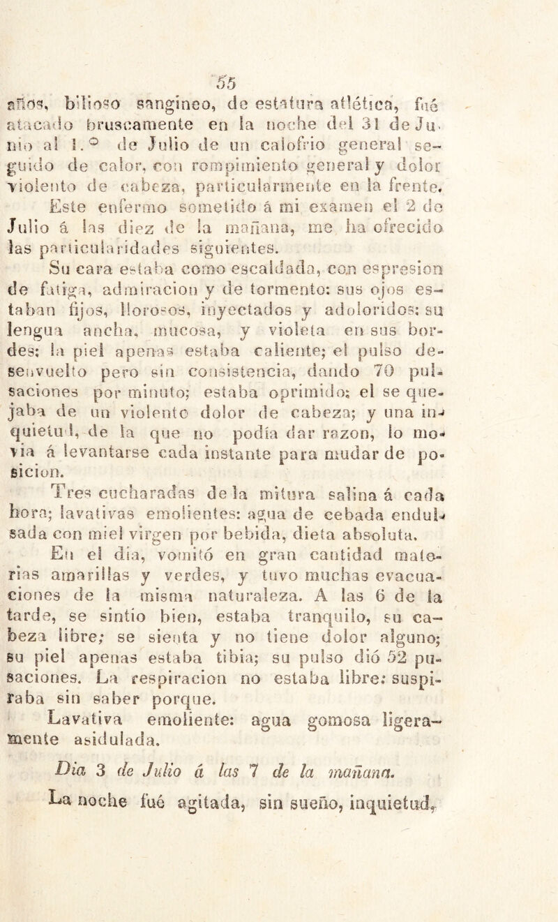 bslio^o Sfïngiaeo, do est^tor^ atlética, faé atacado bruscanieote en la noche dei 3! deJü' íií.) al de Julio de un calofrío general se- guido de calor, roa rooipimienío general y dolor TÍoiento de cabeza, pariicuiarineíite eo la frente# Este enfermo sometido á mi examen el 2 de Julio á las diez de la mañana, me lia ofrecido, las pariicularidades siguientes. Su cara estaba corno escaldada, co.n espresion de fatiga, adniiracion y de tormento: sus ojos es- taban fijos, llorosos, injectados y adoloridos: su lengua ancha* mucosa, y violeta en sus bor- des: ia piel apenas estaba caliente; el pulso de- senvuelto pero sin consistencia, dando 70 pul- saciones por minuto; estaba oprimido: el se que- jaba de un violente dolor de cabeza; y una in-f quietud, de la que no podía dar razón, ío mo- lia á levantarse cada instante para mudar de po- sición. Tres cucharadas déla mitiira salina á cada hora; lavativas emolientes: agua de cebada endui^ sada con miel virgen por bebida, dieta absoluta. En el día, vomitó en gran cantirlad mate- rias amarillas y verdes, y tuvo muchas evacua- ciones de la misma naturaleza. A las 6 de la tarde, se sintió bien, estaba tranquilo, su ca- beza libre; se sienta y no tiene dolor alguno; su piel apenas estaba tibia; su pulso dio 52 pii- saciones. La respiración no estaba libre; suspi- raba sin saber porque. Lavativa emoliente: agua gomosa ligera- sneiite asidulada. Dia 3 de Julio â las 1 de la mañana. La noche fué agitada, sin sueño, inquieíiid,^