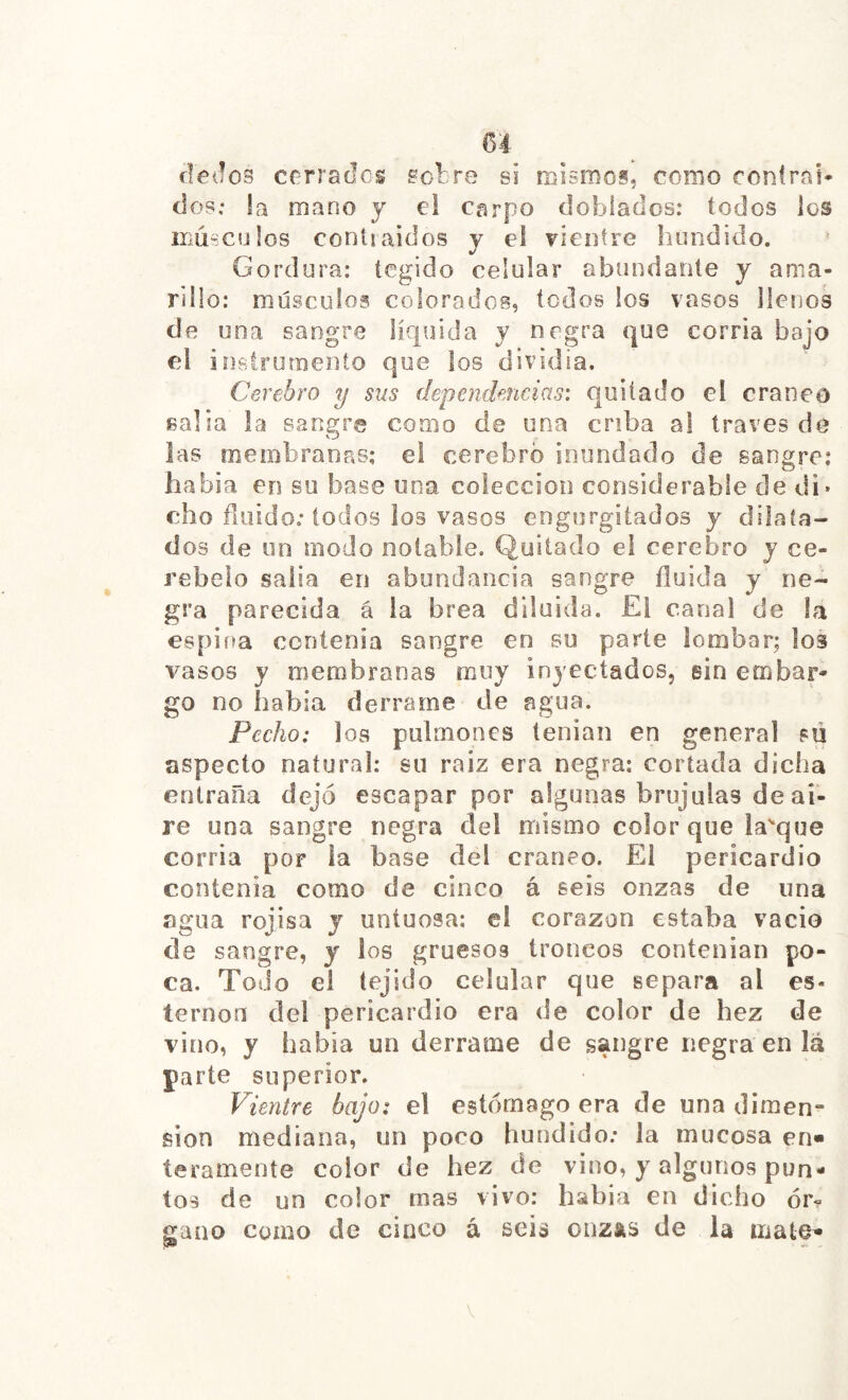 dedos cerrados sotre si roisroos, como ronfrai* dos; la roano y el carpo doblados: todos los iLÚsCülos contiaidos y el TÍentre íiundido. Gordura: tegido celular abundante y ama- rillo: músculos colorados, todos los vasos llenos de una sangre líquida y negra que corría bajo el inslromento que los dividía. Cerebro y sus dependencias: quitado el cráneo salla la sangre como de una criba al través dé las ínenibranas: el cerebro inundado de sangre: había en su base una colección considerable de di* cho ñüido; iodos ios vasos engurgitados y dilata- dos de un modo notable. Quitado el cerebro y ce- rebelo salla en abundancia sangre fluida y ne- gra parecida á la brea diluida. El canal de la espina contenia sangre en su parte lombar; los vasos y membranas muy inyectados, sin embar- go no había derrame de agua. Pecho: los pulmones tenian en general su aspecto natural: su raiz era negra; cortada dicha entraña dejó escapar por algunas brújulas de ai- re una sangre negra del mismo color que lasque corría por la base del cráneo. El pericardio contenía como de cinco á seis onzas de una agua rojisa y untuosa; el corazón estaba vacio de sangre, y los gruesos troncos contenían po- ca. Todo el tejido celular que separa al es- ternón del pericardio era de color de hez de vino, y había un derrame de sangre negra en lá parte superior. Vientre bajo: el estómago era de una dimen- sión mediana, un poco hundido; la mucosa en- teramente color de hez de vino, y algunos pun- tos de un color mas vivo: habla en dicho ór- gano como de cinco á seia onzas de la mata^