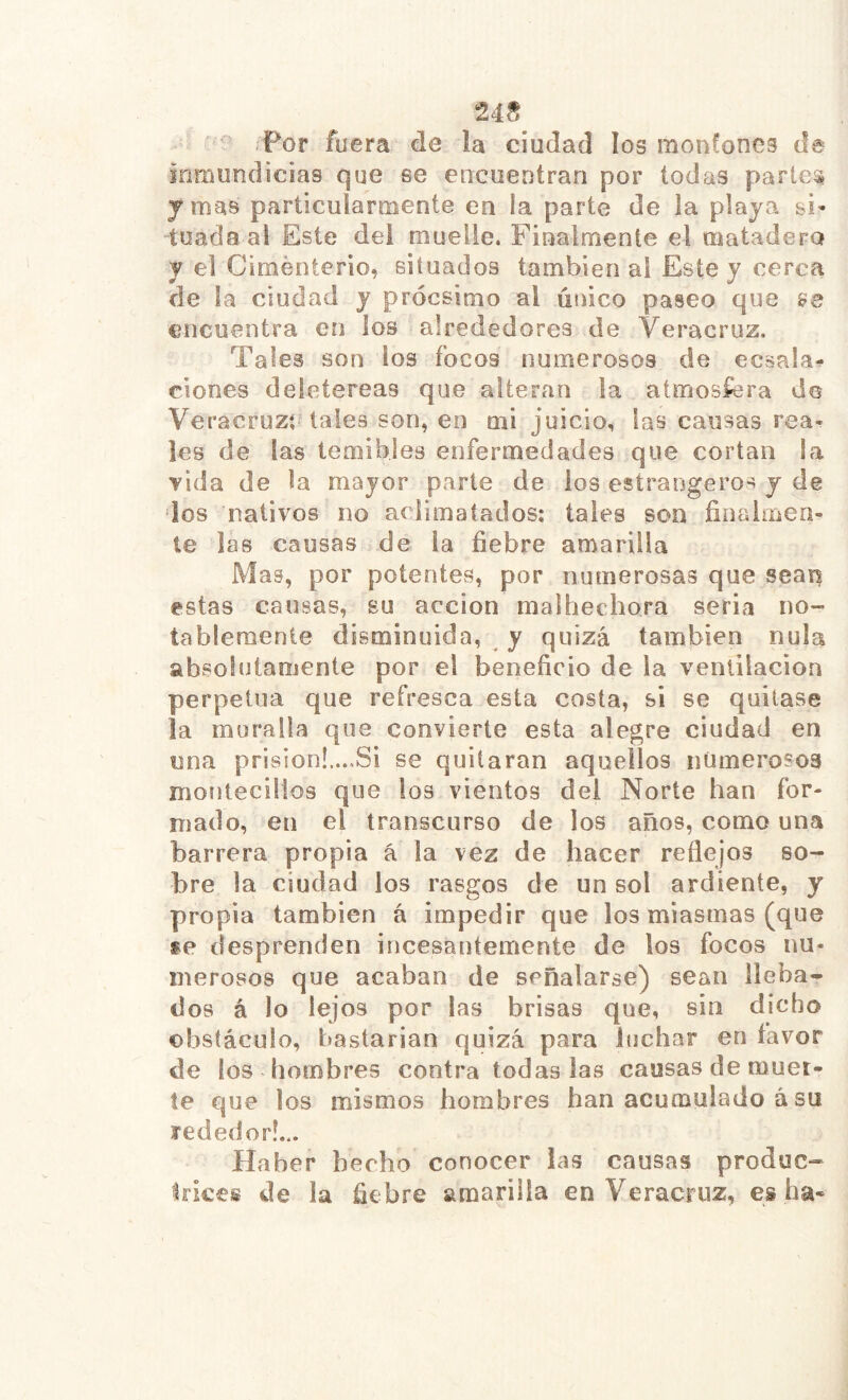 uñ inmundicias que se encuentran por todas partea jmas particularmente en la parte de la playa si» tuada al Este del muelle. Finalmente el matadero y el Ciménterio, situados también ai Este y cerca de la ciudad y prócsimo al único paseo que ee encuentra en los alrededores de Veracruz. Tales son los focos numerosos de ecsala- ciones deietereas que alteran la atmosfera de Veracruzí tales son, en mi juicio, fas causas rea- les de las temibles enfermedades que cortan la vida de la mayor parte de los estraogeros y de dos nativos no aclimatados; tales son finalmen- te las causas de la fiebre amarilla Mas, por potentes, por numerosas que sean estas causas, su acción malhechora seria no- tablemente disminuida, y quizá también nula absolutamente por el beneficio de la ventilación perpetua que refresca esta costa, si se quitase ja muralla que convierte esta alegre ciudad en una prisión!....Si se quitaran aquellos numerosos montecillos que los vientos del Norte han for- mado, en el transcurso de los años, como una barrera propia á la vez de hacer reflejos so- bre la ciudad los rasgos de un sol ardiente, y propia también á impedir que los miasmas (que se desprenden incesantemente de los focos nu- merosos que acaban de señalarse) sean lleba- tlos á lo lejos por las brisas que, sin dicho obstáculo, bastarían quizá para luchar en favor de los hombres contra todas las causas de muet- te que los mismos hombres han acumulado á su rededor!... Haber hecho conocer las causas produc- trices de la fiebre amarilla en Veracruz, es ha-