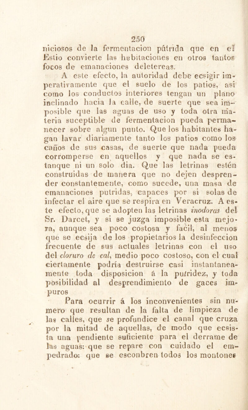 niciosos ele la fermentación píiínda que en eï Estio convierte las habitaciones en otros tantos focos de emanaciones deietereas. A este efecto, la autoridad debe ecsigir im- perativamente que el suelo de ios palios, asi como ios conductos interiores tengan un piano inclinado hacia la calle, de suerte que sea im- posible que las aguas de uso y toda otra ma- teria suceptible de fermentación pueda perma- necer sobre algún punto. Que los habitantes ha- gan lavar diariamente tanto los patios como ios caños de sus casas, de suerte que nada pueda corromperse en aquellos y que nada se es- tanque ni un solo dia. Que las letrinas estén construidas de manera que no dejen despren- der constantemente, como sucede, una masa de emanaciones pútridas, capaces por si solas de infectar ei aire que se respira en Veracruz. A es- te efecto, que se adopten las letrinas inodoras del Sr. Darcet, y si se juzga imposible esta mejo- ra, aunque sea poco costosa y fácil, al menos que se ecsija de los propietarios la desinfección frecuente de sus actuales letrinas con el uso del cloruro de cal^ medio poco costoso, con el cual ciertamente podría destruirse casi instantánea- mente toda disposición á la pu/ridez, y toda jiosibilidad al desprendimiento de gaces im^ puros Para ocurrir á los inconvenientes sin nu- mero que resultan de la falta de limpieza de las calles, que se profundice el canal que cruza por la mitad de aquellas, de modo que ecsis- ta una pendiente suficiente para el derrame de las aguas*.'que se repare con cuidado el em- pedrado: que se esconbren todos los montones