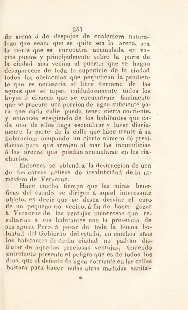 âe arena ó de despojos de cuaicuiera natura- leza que sean; que se quite sea la arena, sea la tierra que se encuentra acumulada en va- rios puntos y principalmente sobre la parte de la ciudad mas vecina al puerto: que se hagan desaparecer de toda la superficie de la ciudad todos los obstáculos que perjudican ía pendien- te que es necesaria ai libre derrame de las aguas; que se tapen cuidadosamente todos los hoyos ó cloacas que se encuentran: finalmente que se procure una porción de agua suficiente pa- ra que cada calle pueda tener cierta coiriente, y entonces ecsigiendo de los habitantes que ca- da uno de ellos haga escombrar y lavar diaria- mente la parte de la calle que hace frente á su habitación: ocupando un cierto número dé presi- darios para que arrojen ai mar las inmundicias .ó las arenas que puedan acumularse en los ria- chuelos. Entonces se obtendrá la destrucción de una de las causas activas de insalubridad de la at- mósfera de Veracruz, Hace mucho tiempo que las miras bené- ficas del estado se dirigen á aquel interesante objeto, es decir que se desea desviar el curo de un pequeño rio vecino, á fin de hacer gozar á Veracruz de las ventajas numerosas que re- sultarían á sus habitantes con la presencia de sus aguas. Pero, á pesar de toda la buena bo- luütad del Gobierno del estado, en muchos años los habitantes de dicha ciudad no padrán dis- frutar de aquellas preciosas ventajas, teniendo entretanto presente el peligro que es de todos 1os dias, que el defecto de agua corriente en las calles bastará para hacer nulas otras medidas saníta-