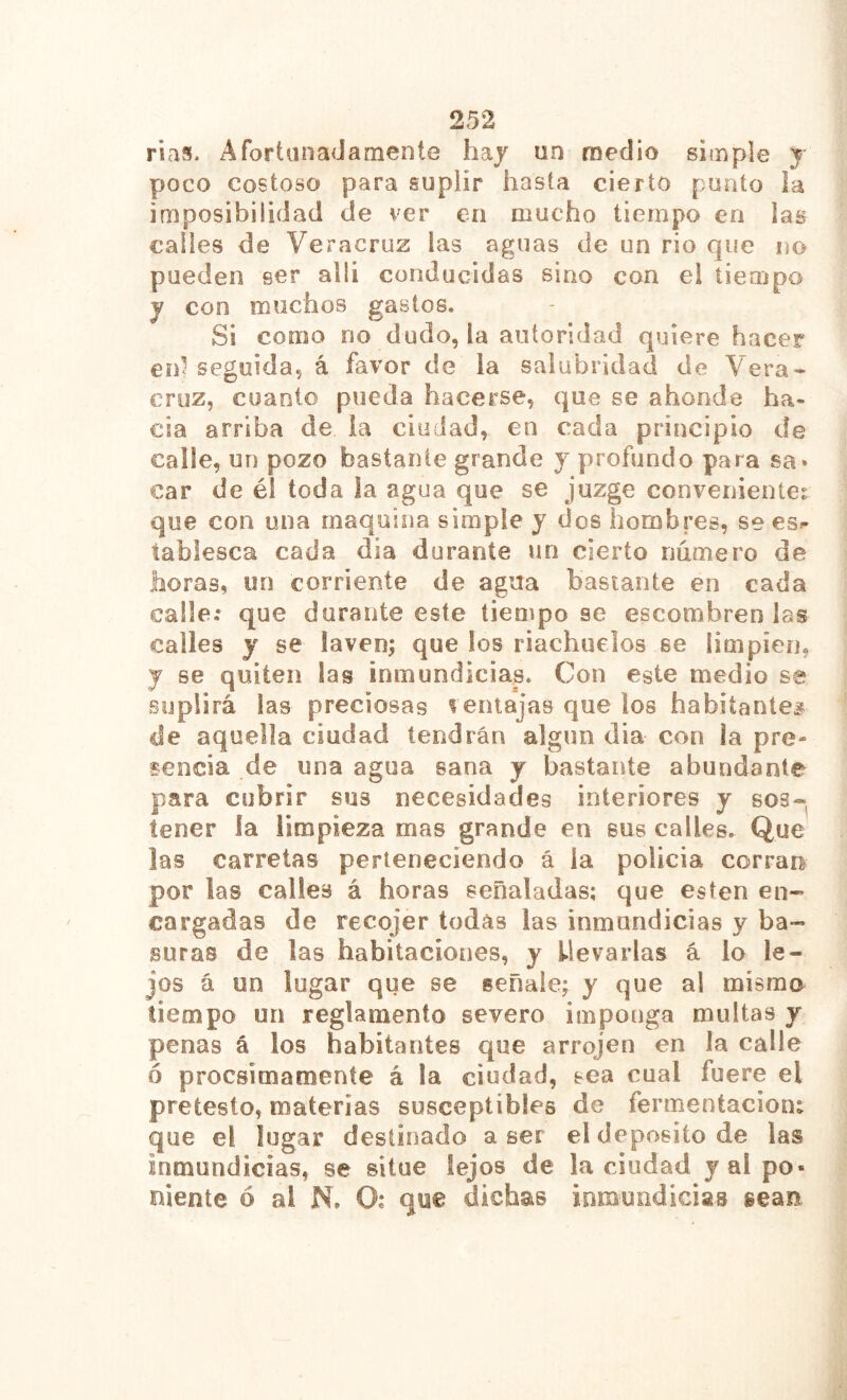 rías* Afortanadamente hay un medio simple y poco costoso para suplir hasta cierto punto la imposibilidad de ver en mucho tiempo en las calles de Veracruz las aguas de un rio que no pueden ser alli conducidas sino con el tiempo y con muchos gastos. Si como no dudo, la autoridad quiere hacer en1 seguida, á favor de la salubridad de Vera- cruz, cuanto pueda hacerse, que se ahonde ha- cia arriba de la ciudad, en cada principio de calle, un pozo bastante grande y profundo para sa* car de él toda la agua que se juzge conveniente? que con una maquina simple y dos hombres, se es=- tablesca cada día durante un cierto numero de horas, un corriente de agua bastante en cada calle.* que durante este tiempo se escómbrenlas calles y se laven; que los riachuelos se limpíen, y se quiten las inmundicias. Con este medio se suplirá las preciosas ventajas que los habitantes de aquella ciudad tendrán algún dia con la pre- sencia de una agua sana y bastante abundante para cubrir sus necesidades interiores y sos- tener la limpieza mas grande en sus calles. Que las carretas perteneciendo á la policía corran por las calles á horas señaladas; que esten en- cargadas de recojer todas las inmundicias y ba- suras de las habitaciones, y llevarlas á lo le- jos á un lugar que se señale; y que al mismo tiempo un reglamento severo imponga multas y penas á los habitantes que arrojen en la calle ó procsimamente á la ciudad, sea cual fuere el pretesto, materias susceptibles de fermentación? que el lugar destinado a ser el deposito de las inmundicias, se situe lejos de la ciudad y al po- niente ó al N. O; que dichas inmundicias sean