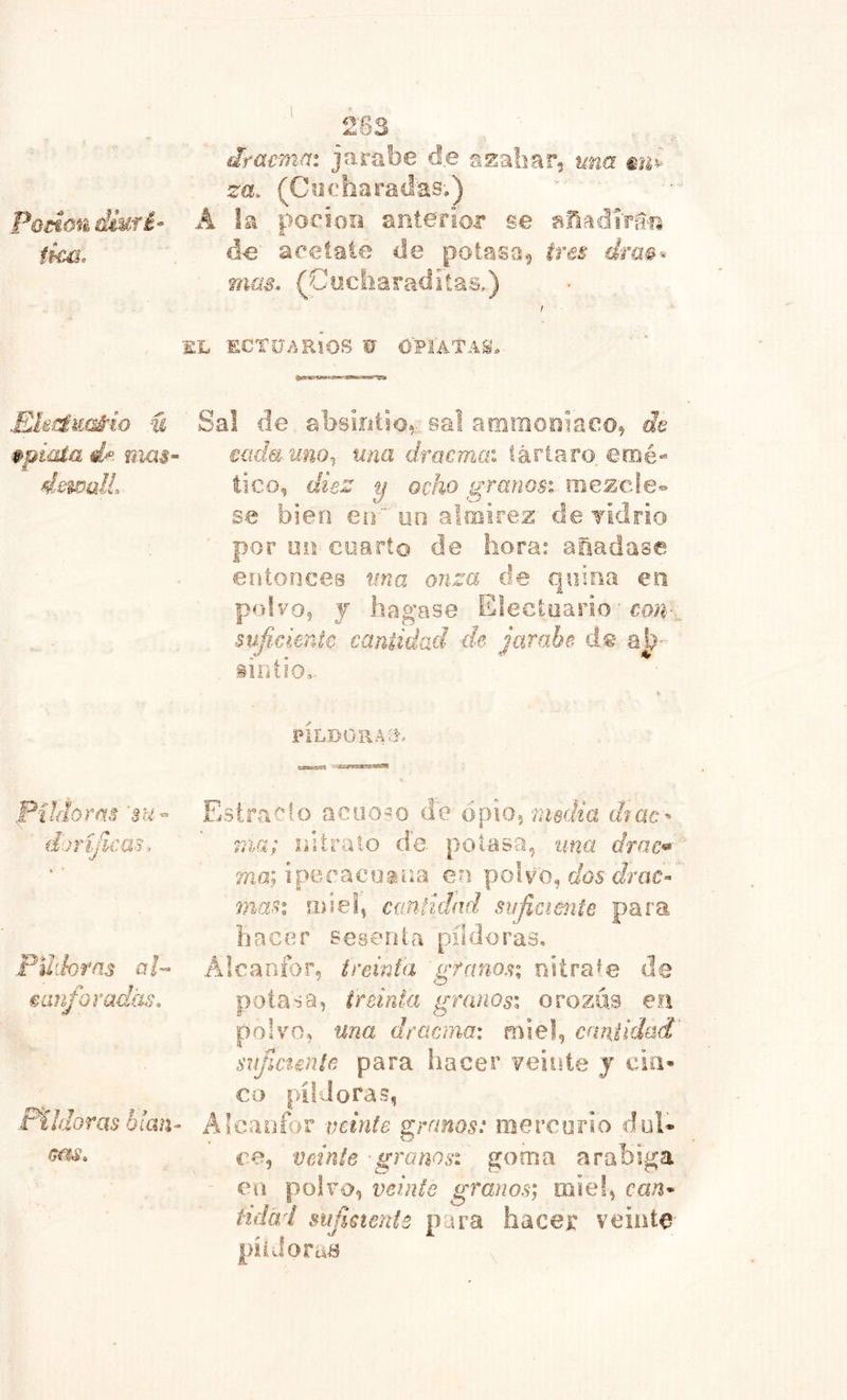 Podon diufé- ikú. Ehaéicaá^io u ppiaía íiia$ dsíPülL PUflorm 'su- (IjríJíeas, Fdíh ras a F €anforad(is. Pildoras blan üm» ‘ 263 dtacmai jarübe de ssaliar, una éu^ za. (Cí2 charadas.) Â la poeioo anterior se añadírá-ís de arélate de potasa^ tres érm^ mas. (Cyxliaraditas.) / EL ECTO/.RíOS 0 OPIATAS. Sal de absintio,.• sal amraoniaco, ¿Je cada unor, una dracmai tártaro, emé- tico, diez y ocho granos', oiezcde» se bien en  uo almirez de yidrio por un cuarto de hora: aüadase eiitooces tma onza de quina en pofyo, j llagase Electoario ■ rm-,, suficiente cantidad de jarabe de iintio,.- PILDORAX Estrado acuoso de opio, meÆa dmc- 77ia; intrato de potasa, ima drac» ma; ipe.rac0.9na en polvo, c/ós 7nast miel, cmtidad suficiente para hacer sesenta píldoras. Alcanfor, treinta granos; niíra'e de pota sa, ireinta granos; o rozas ea polvo, una dracma: miel, cantidad' sujíctmíe para hacer veinte j cin- co píldoras, Alcanfor veinte granos: mercurio dul- ce, veinte granos; goma arabiga en polvo, veinte granos; miel, can- tidal siifmente para hacer veinte píiJoma