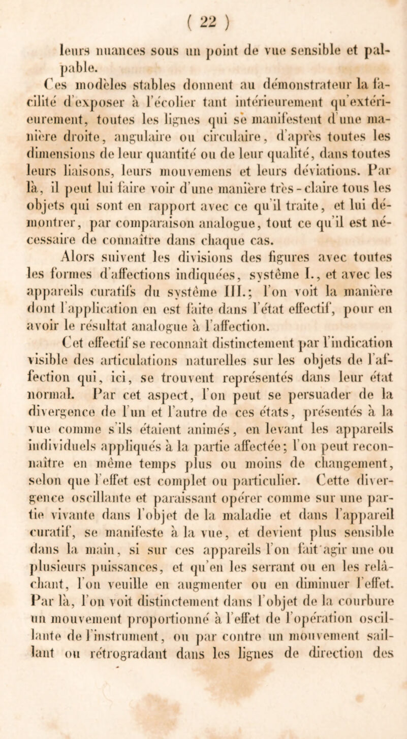 leurs nuances sous un point de vue sensible et pal- pable. Tes modèles stables donnent au démonstrateur la fa- cilité d exposer à 1 écolier tant intérieurement qu extéri- eurement, toutes les lignes qui se manifestent d une ma- nière droite, angulaire ou circulaire, d’après toutes les dimensions de leur quantité ou de leur qualité, dans toutes leurs liaisons, leurs mouvemens et leurs déviations. Far la, il peut lui faire voir d’une manière très-claire tous les objets qui sont en rapport avec ce qu il traite, et lui dé- montrer, par comparaison analogue, tout ce qu’il est né- cessaire de connaître dans chaque cas. Alors suivent les divisions des figures avec toutes les formes d affections indiquées, système I., et avec les appareils curatifs du système III.; l’on voit la manière dont 1 application en est faite dans l’état effectif, pour en avoir le résultat analogue à l’affection. Cet effectif se reconnaît distinctement par 1 indication visible des articulations naturelles sur les objets de 1 af- fection qui, ici, se trouvent représentés dans leur état normal. Far cet aspect, Ion peut se persuader de la divergence de 1 un et l'autre de ces états, présentés à la vue comme s ils étaient animés, en levant les appareils individuels appliqués à la partie affectée; I on peut recon- naître en même temps plus ou moins de changement, selon que l’effet est complet ou particulier. Cette diver- gence oscillante et paraissant opérer comme sur une par- tie vivante dans l objet de la maladie et dans l'appareil curatif, se manifeste à la vue, et devient plus sensible dans la main, si sur ces appareils l’on fait*agir une ou plusieurs puissances, et qu’en les serrant ou en les relâ- chant, I on veuille en augmenter ou en diminuer l’effet. Par la, l’on voit distinctement dans 1 objet de la courbure un mouvement proportionné à l’effet de l’opération oscil- lante de 1 instrument, ou par contre un mouvement sail- lant ou rétrogradant dans les lignes de direction des