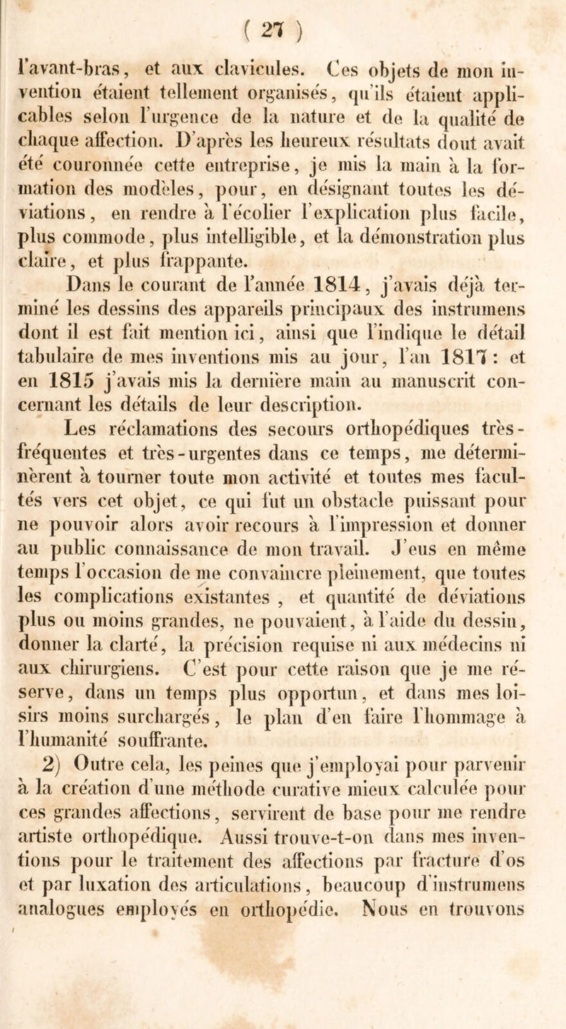 1 avant-bras, et aux clavicules. Ces objets de mon in- vention étaient tellement organises, quils étaient appli- cables selon U urgence de la nature et de la qualité' de chaque affection. D’après les heureux résultats dont avait été couronnée cette entreprise, je mis la main à la for- mation des modèles, pour, en désignant toutes les dé- viations, en rendre à l'écolier f explication plus facile, plus commode, plus intelligible, et la démonstration plus claire, et plus frappante. Dans le courant de Tannée 1814, j’avais déjà ter- miné les dessins des appareils principaux des instrumens dont il est fait mention ici, ainsi que l’indique le détail tabulaire de mes inventions mis au jour, l’an 1814: et en 1815 j’avais mis la dernière main au manuscrit con- cernant les détails de leur description. Les réclamations des secours orthopédiques très- fréquentes et très - urgentes dans ce temps, me détermi- nèrent à tourner toute mon activité et toutes mes facul- tés vers cet objet, ce qui fut un obstacle puissant pour ne pouvoir alors avoir recours à 1 impression et donner au public connaissance de mon travail. J’eus en même temps 1 occasion de me convaincre pleinement, que toutes les complications existantes , et quantité de déviations plus ou moins grandes, ne pouvaient, à l’aide du dessin, donner la clarté, la précision requise ni aux médecins ni aux chirurgiens. C’est pour cette raison que je me ré- serve, dans un temps plus opportun, et dans mes loi- sirs moins surchargés, le plan d’en faire 1 hommage à l’humanité souffrante. 2) Outre cela, les peines que j’employai pour parvenir à la création d’une méthode curative mieux calculée pour ces grandes affections, servirent de base pour me rendre artiste orthopédique. Aussi trouve-t-on dans mes inven- tions pour le traitement des affections par fracture d’os et par luxation des articulations, beaucoup d instrumens analogues employés en orthopédie. Nous en trouvons