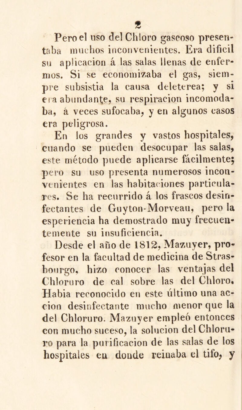 Pero el uso del Chloro gaseoso presen- taba muchos inconvenientes. Era difícil su aplicación á las salas llenas de enfer- mos. Si se econoinÍ7;aba el gas, siem- pre subsistia la causa deleterea; y si eí a abundante, su respiración incomoda- ba, á veces sufocaba, y en algunos casos era peligrosa. En los grandes y vastos hospitales, cuando se pueden desocupar las salas, este método puede aplicarse fácilmente; pero su uso presenta numerosos incon- venientes en las habitaciones particula- res. Se ha recurrido á los frascos desin- fectantes de Guyton-Morveau, pero la esperiencia ha demostrado muy frecuen- temente su itisufíciencia. Desde el año de 1812, Mazuyer, pro- fesor en la facultad de medicina de Stras- boiirgo, hi’zo conocer las ventajas del Chloruro de cal sobre las del Chlorot Habia reconocido en este último una ac- ción desinfectante mucho menor que la del Chloruro. Mazuyer empleo entonces con mucho suceso, la solución del Chloru- ro para la purifícacion de las salas de los hospitales en donde reinaba el tifo, y