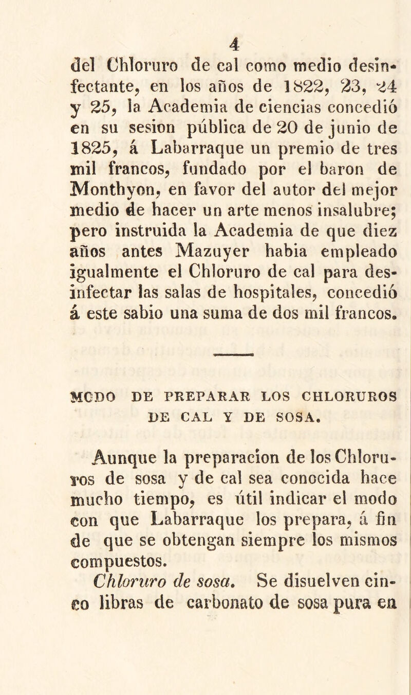 del Chloruro de cal como medio desin* fectantCj en los años de 1822, 23, 24 y 25, la Academia de ciencias concedió en su sesión pública de 20 de junio de 1825, á Labarraque un premio de tres mil francos, fundado por el barón de Monthyon, en favor del autor del mejor medio de hacer un arte menos insalubre; pero instruida la Academia de que diez años antes Mazuyer había empleado igualmente el Chloruro de cal para des- infectar las salas de hospitales, concedió á este sabio una suma de dos mil francos. MCDO DE PREPARAR LOS CHLORUROS DE CAL Y DE SOSA. Aunque la preparación de los Chloru- pos de sosa y de cal sea conocida hace mucho tiempo, es útil indicar el modo con que Labarraque los prepara, á ñn de que se obtengan siempre los mismos compuestos. Chloruro de sosa. Se disuelven cin- co libras de carbonato de sosa pura en