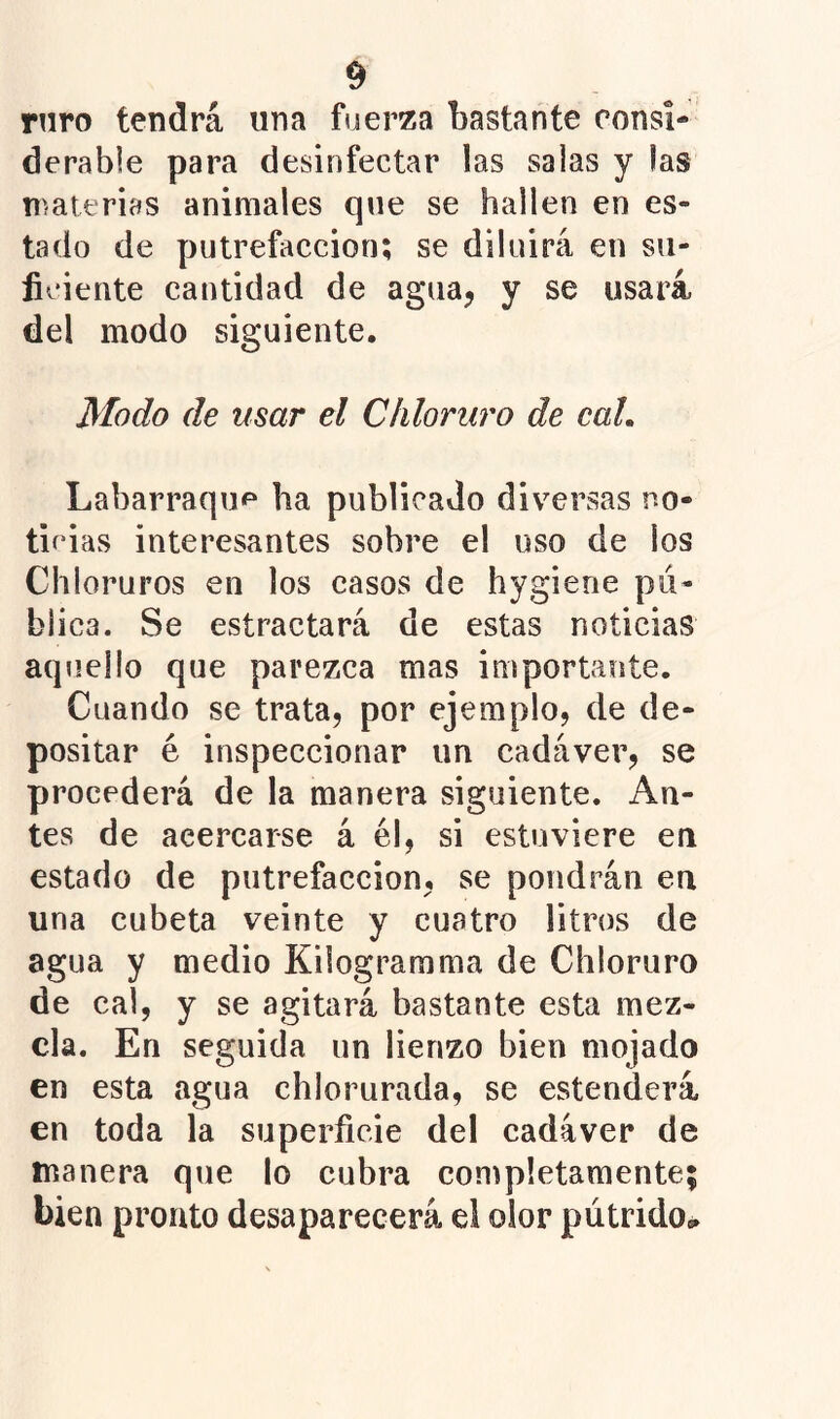rnro tendrá una fuerza bastante consi- derable para desinfectar las salas y las n>ait'rias animales que se hallen en es- tado de putrefacción; se diluirá en su- ficiente cantidad de agua, y se usará del modo siguiente. Modo de usar el Cliloruro de caL Labarraquf* ha publicado div^ersas no- ticias interesantes sobre el uso de los Chloruros en los casos de hygierie pu- blica. Se estractará de estas noticias aqjiello que parezca mas importante. Cuando se trata, por ejemplo, de de- positar é inspeccionar un cadáver, se procederá de la manera siguiente. An- tes de acercarse á él, si estuviere en estado de putrefacción, se pondrán en una cubeta veinte y cuatro litros de agua y medio Kilogramma de Chloruro de cal, y se agitará bastante esta mez- cla. En seguida un lienzo bien mojado en esta agua chiorurada, se estenderá en toda la superficie del cadáver de manera que lo cubra completamente; bien pronto desaparecerá el olor pátrido¿.