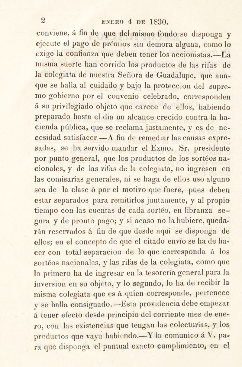 conviene, á fin de que del mismo fondo se disponga y ejecute el pago de prémios sin demora alguna, como lo exige la confianza que deben tener los accionistas.—La misma suerte han corrido los productos de las rifas de la colegiata de nuestra Señora de Guadalupe, que aun- que se halla al cuidado y bajo la protección del supre- mo gobierno por el convenio celebrado, corresponden á su privilegiado objeto que carece de ellos, habiendo preparado hasta el dia un alcance crecido contra la ha- cienda pública, que se reclama justamente, y es de ne- cesidad satisfacer—A fin de remediarlas causas expre- sadas, se ha servido mandar el Exmo. Sr. presidente por punto general, que los productos de los sortéos na- cionales, y de las rifas de la colegiata, no ingresen en las comisarías generales, ni se haga de ellos uso alguno sea de la clase ó por el motivo que fuere, pues deben estar separados para remitirlos juntamente, y al propio tiempo con las cuentas de cada sorteo, en libranza se- gura y de pronto pago; y si acaso no la hubiere, queda- rán reservados á fin de que desde aquí se disponga de ellos; en el concepto de que el citado envío se ha de ha- cer con total separación de lo que corresponda á los sortéos nacionales, y las rifas de la colegiata, como que lo primero ha de ingresar en la tesorería general para la inversión en su objeto, y lo segundo, lo ha de -recibir la misma colegiata que es á quien corresponde, pertenece y se halla consignado.—Esta providencia debe empezar á tener efecto desde principio del corriente mes de ene- ro, con las existencias que tengan las colecturías, y los productos que vaya habiendo.—Y lo comunico á V, pa- ra que disponga el puntual exacto cumplimiento, en el