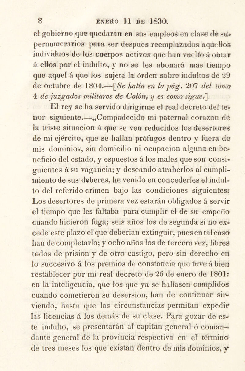 el gobierno que quedaran en sos empleos en clase de su-* pernurnerarios para ser después reemplazados aquellos individuos de los cuerpos activos que han vuelto k obtar á ellos por el indulto, y no se les abonará roas tiempo que aquel á que los sujeta la órden sobre indultos de 29 de octubre de 1804.—[*Se halla en la pég, 207 del tomo 4 de juzgados militares de Colón^ y es como sigue J] El rey se ha servido dirigirme el real decreto del te- nor siguiente.—^Compadecido mi paternal corazón de la triste situación á que se ven reducidos los desertores de mi ejército, que se hallan prófugos dentro y fuera de mis dominios, sin domicilio ni ocupación alguna en be- neficio del estado, y espuestos á los males que son consi- guientes á su vagancia; y deseando atraherlos al cumpli- miento de sus deberes, he venido en concederles el indul- to deí referido crimen bajo las condiciones siguientes: Los desertores de primera vez estarán obligados á servir el tiempo que Ies faltaba para cumplir el de su empeño cuando hicieron fuga; seis años los de segunda si no ex- cede este plazo el que deberían extinguir, puesen tal caso han de completarlo; y ocho años los de tercera vez, libres todos de prisión y de otro castigo, pero sin derecho en lo succesivo á los premios de constancia que tuve á bien restablecer por mi real decreto de 26 de enero de 1801: en la inteligencia, que los que ya se hallasen cumplidos cuando cometieron su desersion, han de continuar sir- viendo, hasta que las circunstancias permitan expedir las licencias á los demás de su clase. Para gozar de es- te indulto, se presentarán al capitán general ó coman- dante general de la provincia respectiva en el término de tres meses los que existan dentro de mis dominios, y