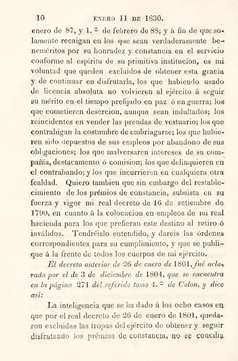 enero de 87, y 1. ^ de febrero de 88j y á fin de que so- lamente recaigan en los que sean verdaderamente be-- Deméritos por su honradez y constancia en el servicio conforme al espíritu de su primitiva institución, es mi voluntad que queden excluidos de obtener esta gracia y de continuar en disfrutarla, los que habiendo usado de licencia absoluta no volvieren al ejército á seguir su mérito en el tiempo prefijado en paz ó en guerra; los que cometieren deserción, aunque sean indultados; los reincidentes en vender las prendas de vestuario; los que contrahigan la costumbre de embriagarse; los que hubie- ren sido depuestos de sus empleos por abandono de sus obligaciones; los que malversaren intereses de su com- pañía, destacamento ó comisión; los que delinquieren en el contrabando; y los que incurrieren en cualquiera otra fealdad. Quiero también que sin embargo del restable- cimiento de los prémios de constancia, subsista en su fuerza y vigor mi real decreto de 16 do setiembre de 1790, en cuanto á la colocación en empleos de mi real hacienda para los que prefieran este destino al retiro ó inválidos. Tendréislo entendido, y daréis las órdenes correspondientes para su cumplimiento, y que se publi- que á la frente de todos los cuerpos de mi ejército. El decreto anterior de 26 de enero de 1801,yhé oc/a^ rada por el de 3 de diciembre de 1804, que se encuentra en la página 271 del referido tomo 4.de Colon^ y dice así: La inteligencia que se ha dado á los ocho casos ert que por el real decreto de 26 de enero de 1801, queda- ron excluidas las tropas del ejército de obtener y seguir disfrutando los prémios de constancia, no se CQUCili^