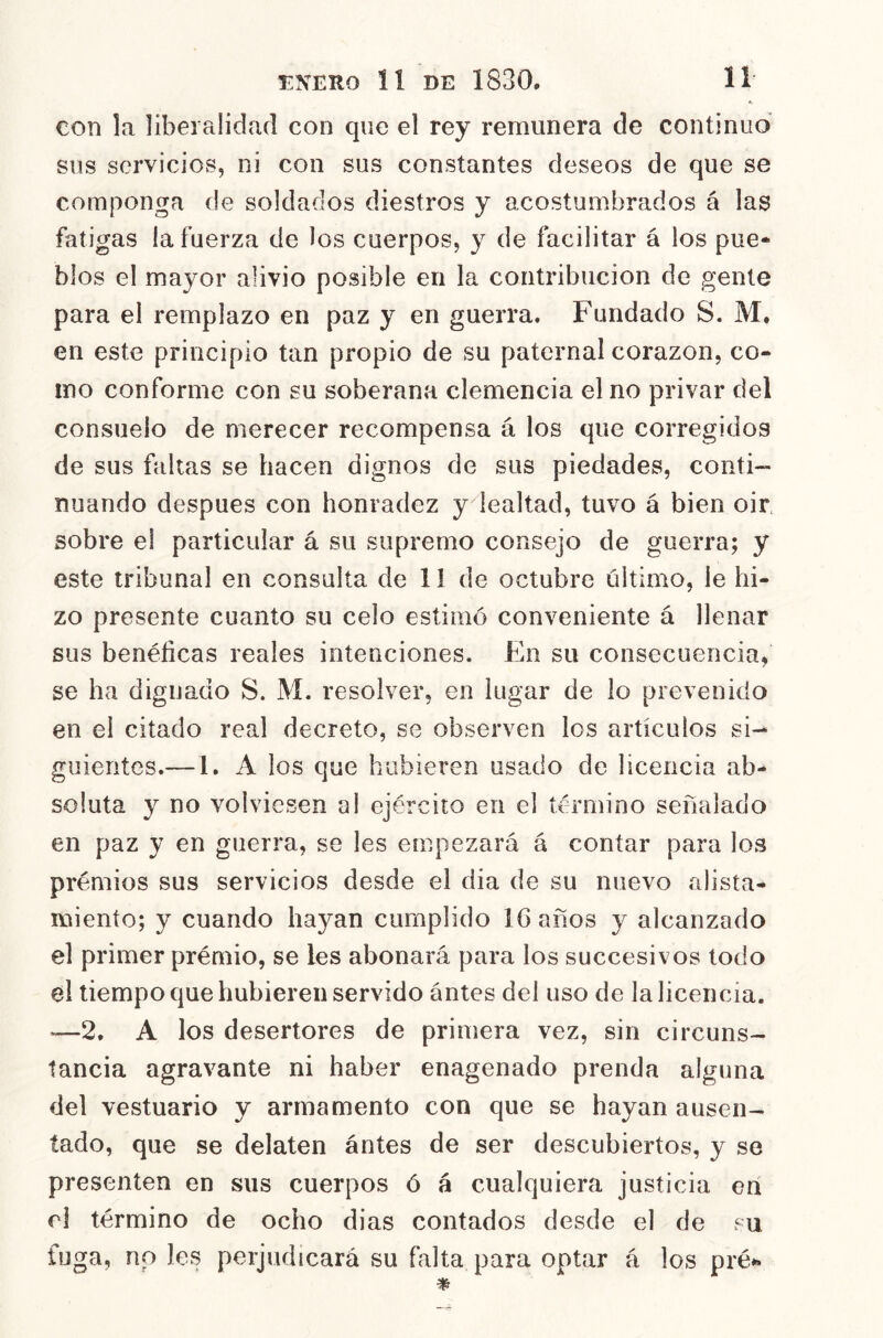 con la liberalidad con que el rey remunera de continuo sus servicios, ni con sus constantes deseos de que se componga de soldados diestros y acostumbrados á las fatigas la fuerza de los cuerpos, y de facilitar á los pue- blos el mayor alivio posible en la contribución de gente para el remplazo en paz y en guerra. Fundado S. M. en este principio tan propio de su paternal corazón, co- mo conforme con su soberana clemencia el no privar del consuelo de merecer recompensa á los que corregidos de sus faltas se hacen dignos de sus piedades, conti- nuando después con honradez y lealtad, tuvo á bien oir sobre el particular á su supremo consejo de guerra; y este tribunal en consulta de 11 de octubre último, le hi- zo presente cuanto su celo estimó conveniente á llenar sus benéficas reales intenciones. En su consecuencia, se ha dignado S. M. resolver, en lugar de lo prevenido en el citado real decreto, se observen los artículos si- guientes.—1. A los que hubieren usado de licencia ab- soluta y no volviesen al ejército en el término señalado en paz y en guerra, se les empezará á contar para los prémios sus servicios desde el dia de su nuevo alista- miento; y cuando hayan cumplido 16 años y alcanzado el primer prémio, se les abonará para los succesivos todo el tiempo que hubieren servido ántes del uso de la licencia. —2, A los desertores de primera vez, sin circuns- tancia agravante ni haber enagenado prenda alguna del vestuario y armamento con que se hayan ausen- tado, que se delaten ántes de ser descubiertos, y se presenten en sus cuerpos ó á cualquiera justicia erí el término de ocho dias contados desde el de su fuga, no les perjudicará su falta para optar á los pré»»