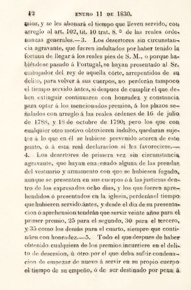 EKEUO 11 DE 1S3^C1. I^ños, j se les abopará el tieiapo qpe lleven servido, coii arreglo al art, 102, tit. 10 trat. 8. de las reales órde^ panzas generales.— 3. Los desertores sin circunstan-! cía agravante, que fueren indultados por haber tenido la fortuna de llegará los reales pies de S. M., o porque ha-. biéíidose pasado á Portugal, se hayan presentado al Sr. euibajador del rey de aquella córte, arrepentidos de su delito, para volver á sus Guerpos, no perderán tampoeo^ el tiempo servido antes, si después de cumplir el que de-s ben extinguir continuaren con honradez y constancia para optar á los mencionados premios, á los plazos se- ñalados con arreglo á las reales órdenes^ de 16 de julio de 1788, y 18 de octubre de 1790;^ pero los que con cualquier otro motivo obtuvieren indulto, quedarán suje- tos á lo que en él se hubiese prevenido^ acerca de este punto, ó> á esta real declaración si les favoreciere.^ 4. Los desertores de primera vezi. sin circunstancia agravante, que hayan ena jenado alguna de las prendas, del vestuario y armamento con que se hubiesen fugado,, aunque se presenten en sus cuerpos ó á las justicias den- tro de los expresados ocho dias, y los que fueren apre^ hendidoSí ó presentados en la iglesia, perderánel tiempo que hubierens servido¡áartes,. y desde el dia de su presenta^, cion ó aprehensión tendrán que servir veinte años para el primer premio, 25 para el segundo, 30 para e! tercero, y 35 corno los demás para el cuarto, siempre que conti^ nüeri con honradez.-^5. Todo el que después de haber dytenido cualquiera de los premios incurriere en el delk to de desersion, n otro por el que deba sufrir condena- ron de empezar de nuevo á servir en su propio cuerpo el tieiDpo de su empeño, ó de ser destinado por penai á.