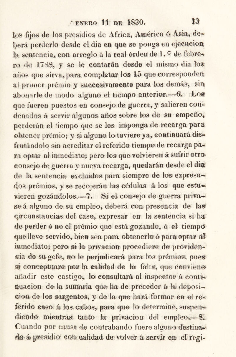 los fijos de los presidios de Africa, Affiériea ó Asia, de» l^erá perderlo desde el dia em e^ae se ponga en ejeeneion, fe sentencia, con arreglo á la real érden de de febre* ro de 1788, y se le contarán desde el mismo día ios: años qne sirva, para completar los 15 qne corresponden al primer prémio y succesivament© para los demás, sin abonarle de modo alguno el tiempo anterior.—6. Lo» que fueren puestos en consejo de guerra, y salieren con« denados á servir algunos años sobre los de su empeño, perderán el tiempo que se les imponga de recarga para obtener prémio; y si alguno lo tuviere ya, continuará dis-* frutándolo sin acreditar el referido tiempOide recarga pa* ra optar al inmediato; pero los que volvieren á sufrir otroi consejo de guerra y nueva recarga, quedarán desde el dfe» de la senteneia excluidos para siempre de los expresad- dos prémios, y se recojerán las cédulas á los que estU’**» vieren gozándolos.—7. ^i ei consejo de guerra prita-i^ se á alguno de su empleo, deberá con presencia de fes- qircunstancias del caso, expresar en la sentencia si ha de perder ó no eJ‘ prémio que está gozando, ó el tiempo que lleve servido, bien sea para obtenerlo 6 para optar inmediato;^ pero si fe privacioir procediere do próvi^fen- cia #e sirgefe,, no le perjudicará para los prémios, pues^ si conceptuare por fe calidad de fe falta, que convieno añadir este castigo,^ lo consultará al inspector á contiw. nuaeion devfe sumaria que ha de preceder á la deposi- ción de los sargentosr y de la que hará formar en el re-^ fe r i do ca^o á los cabos, para que lo determine, suspen« diendo mientt-asi tanto fe privación del emrpleoi^—8v Cuando por causa de contrabando fuere alguno destina*.' d0> á presidio coir, calidad de? volver á servir en: el: regi«