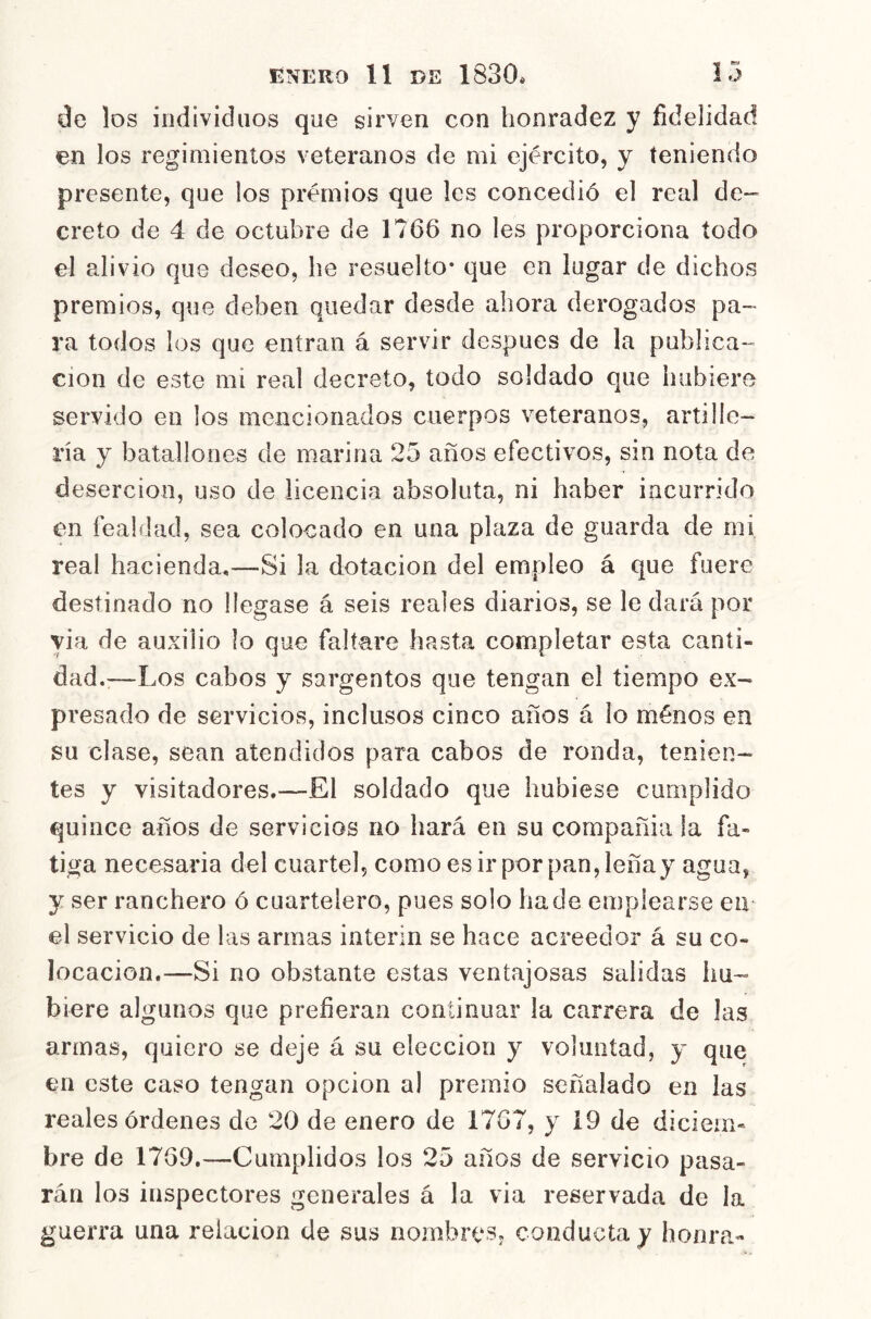 de los individuos que sirven con honradez y fidelidad en los regimientos veteranos de mi ejército, y teniendo presente, que los premios que les concedió el real de- creto de 4 de octubre de 1766 no les proporciona todo el alivio que deseo, he resuelto* que en lugar de dichos premios, que deben quedar desde ahora derogados pa- ra todos los que entran á servir después de la publica- ción de este mi real decreto, todo soldado que hubiere servido en los mencionados cuerpos veteranos, artille- ría y batallones de marina 25 años efectivos, sin nota de deserción, uso de licencia absoluta, ni haber incurrido en fealdad, sea colocado en una plaza de guarda de mi real hacienda,—Si la dotación del empleo á que fuere destinado no llegase á seis reales diarios, se le dará por yia de auxilio lo que faltare hasta completar esta canti- dad.;—Los cabos y sargentos que tengan el tiempo ex- presado de servicios, inclusos cinco años á lo ménos en su clase, sean atendidos para cabos de ronda, tenien- tes y visitadores.—El soldado que hubiese cumplido quince años de servicios no hará en su compañía la fa- tiga necesaria del cuartel, como es ir por pan, leña y agua, y ser ranchero ó cuartelero, pues solo hade emplearse en el servicio de las armas Ínterin se hace acreedor á su co- locación.—Si no obstante estas ventajosas salidas hu- biere algunos que prefieran continuar la carrera de las armas, quiero se deje á su elección y voluntad, y que en este caso tengan opcion al premio señalado en las reales órdenes de 20 de enero de 1767, y i9 de diciem- bre de 1769.—Cumplidos los 25 años de servicio pasa- rán los inspectores generales á la via reservada de la guerra una relación de sus nombres, conducta y honra-