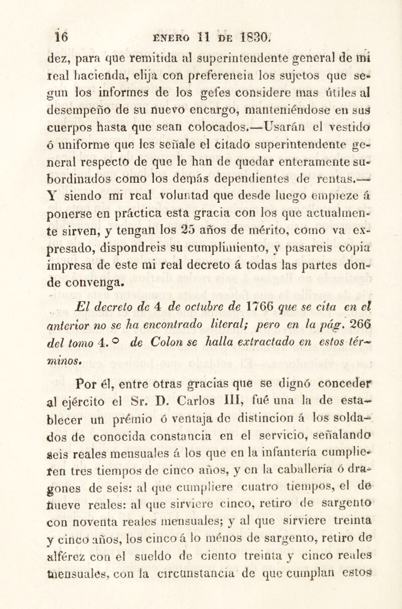 dez, para que remitida al superintendente general dé mi real hacienda, elija con preferencia los sujetos que se^ giiii los informes de los gefes considere mas útiles al desempeño de su nuevo encargo, manteniéndose en suS cuerpos hasta que sean colocados.—Usarán el vestido ó uniforme que les señale el citado superintendente ge- neral respecto de que le han de quedar enteramente su- bordinados como los demás dependientes de rentas.-— Y siendo mi real voluntad que desde luego empieze á ponerse en práctica esta gracia con los que actualmen- te sirven, y tengan los 25 años de mérito, como va ex- presado, dispondréis su cumplimiento, y pasareis copia impresa de este mi real decreto á todas las partes don- de convenga. El decreto de 4 de octubre de 1766 que se cita en el anterior no se ha encontrado literal; pero en la pág, 266 del tomo 4. de Coloii se halla extractado en estos tér^ minos. Por él, entre otras gracias que se dignó conceder al ejército el Sr. D. Carlos líí, fué una la de esta- blecer un premio ó ventaja de distinción á los solda-^ dos de conocida constancia en el servicio, señalando áeis reales mensuales á los que en la infantería cumplie* ten tres tiempos de cinco años, y en la caballería ó dra- gones de seis: al que cumpliere cuatro tiempos, el dé hueve reales: al que sirviere cinco, retiro de sargento con noventa reales mensuales; y al que sirviere treinta y cinco años, los cinco á lo menos de sargento, retiro de alférez coa el sueldo de ciento treinta y cinco reales tnensuales, con la circunstancia de que cumplan estos