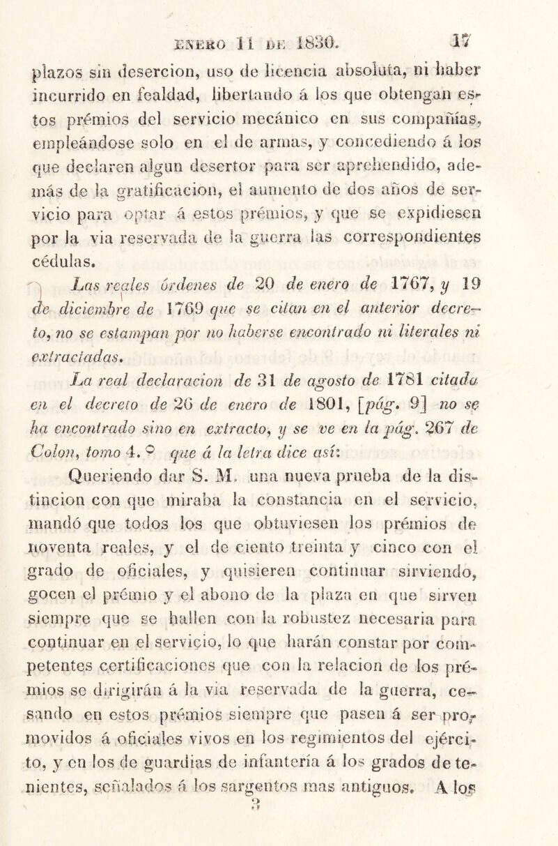 plazos siii deserción, uso de licencia absoluta, ni haber incurrido en fealdad, libertando á los que obtengan es^ tos prémios del servicio mecánico en sus compañías, empleándose solo en el de armas, y concediendo á los que declaren algún desertor para ser aprehendido, ade» más de la gratificación, el aumento de dos años de ser- vicio para optar á estos prémios, y que se expidiesen por la via reservada de la guerra las correspondientes cédulas.  j La s reales ordenes de 20 de enero de 1767, y 19 ae diciembre de 1769 que se citan en el anterior decre^ ¿o, no se estampan por no haberse encontrado ni literales ni extractadas* La real declaración Je 31 de agosto de 1781 citada en el decreto de 26 de enero de 1801, \^pag* 9] no se ha encontrado sino en extracto, y se ve en la pág, 267 de Colon, tomo 4. ^ que á la letra dice asi: Queriendo dar S. Mo una nueva prueba de la dis- tinción con que miraba la constancia en el servicio, mandó que todos ios que obtuviesen los prémios do noventa reales, y el de ciento treinta y cinco con e! grado de oficiales, y quisieren continuar sirviendo, gocen el prémio y el abono de la plaza en que sirven siempre que se hallen con la robustez necesaria pare continuar en el servicio, lo que harán constar por com- petentes certificaciones que con la relación de los pré- mios se dirigirán á la via reservada de la guerra, ce-?^ sando en estos prémios siempre que pasen á ser movidos á oficiales vivos en los regimientos del ejérci- to, y en los do guardias de infantería á los grados dete- nientes, señalados á los sargentos mas antiguos, A los